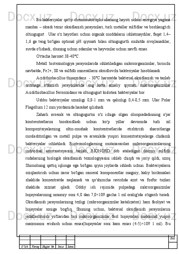 Bu bakteriyalar qat'iy chemoautotrophs ularning hayoti uchun energiya yagona
manbai – oksidi temir oksidlanish jarayonlari, turli metallar sulfidlar va boshlang'ich
oltingugurt  . Ular  o'z hayotlari  uchun organik moddalarni  ishlatmaydilar, faqat  1,4–
1,6   ga   teng   bo'lgan   optimal   pH   qiymati   bilan   oltingugurtli   muhitda   rivojlanadilar,
suvda o'lishadi, shuning uchun odamlar va hayvonlar uchun xavfli emas.
O'rtacha harorat 38-40°C.
Metall   biotexnologiya   jarayonlarida   ishlatiladigan   mikroorganizmlar,   birinchi
navbatda, Fe2+, S0 va sulfidli minerallarni oksidlovchi bakteriyalar hisoblanadi.
Acidithiobacillus thiooxidans  - 30°C haroratda bakterial oksidlanish va tanlab
eritmaga   o'tkazish   jarayonlarida   eng   katta   amaliy   qiymati   mikroorganizmlar
Acidithiobacillus ferrooxidans va oltingugurt kislotasi bakteriyalar bor.
Ushbu   bakteriyalar   uzunligi   0,8-1   mm   va   qalinligi   0,4-0,5   mm.   Ular   Polar
Flagellum 12 mm yordamida harakat qilishadi.
Zaharli   arsenik   va   oltingugurtni   o'z   ichiga   olgan   olimpiadadinning   o'jar
kontsentratlarini   biooksidlash   uchun   ko'p   yillar   davomida   turli   xil
kompozitsiyalarning   oltin-mushak   kontsentratlarida   etishtirish   sharoitlariga
moslashtirilgan   va   metall   pulpa   va   arsenikda   yuqori   konsentratsiyalarga   chidamli
bakteriyalar   ishlatiladi.   Biotexnologlarning   mutaxassislari   mikroorganizmlarning
individual   assotsiatsiyasini   tanlab,   BIONORD   deb   ataladigan   doimiy   sulfidli
rudalarning   biologik   oksidlanish   texnologiyasini   ishlab   chiqdi   va   joriy   qildi,   uzoq
Shimolning   qattiq   iqlimga   ega   bo'lgan   qiyin   joylarda   ishlash   uchun.   Bakteriyalarni
oziqlantirish   uchun   zarur   bo'lgan   mineral   komponentlar   magniy,   kaliy   birikmalari
shaklida   konsentratda   saqlanadi   va   qo'shimcha   ravishda   azot   va   fosfor   tuzlari
shaklida   xizmat   qiladi.   Oddiy   ish   rejimida   pulpadagi   mikroorganizmlar
hujayralarining  umumiy  soni   4,0 dan  7,0×109 gacha  1  ml  oralig'ida  o'zgarib turadi.
Oksidlanish   jarayonlarining   tezligi   (mikroorganizmlar   katalizatori)   ham   faoliyat   va
hujayralar   soniga   bog'liq.   Shuning   uchun,   bakterial   oksidlanish   jarayonlarini
jadallashtirish   yo'llaridan   biri   mikroorganizmlar   faol   hujayralari   maksimal   yuqori
mazmunini   erishish   uchun   emas(hujayralar   soni   kam   emas   (4-5)×109   1   ml).   Bu
Bet
O ’ lch Varaq Hujjat   № Imzo Sana