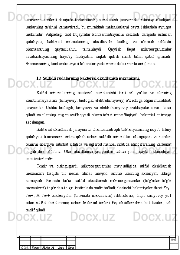 jarayonni   sezilarli   darajada   tezlashtiradi,   oksidlanish   jarayonida   eritmaga   o'tadigan
ionlarning   ta'sirini   kamaytiradi,   bu  murakkab   mahsulotlarni   qayta   ishlashda   ayniqsa
muhimdir.   Pulpadagi   faol   hujayralar   kontsentratsiyasini   sezilarli   darajada   oshirish
qobiliyati,   bakterial   eritmalarning   oksidlovchi   faolligi   va   o'simlik   ishlashi
biomassaning   qaytarilishini   ta'minlaydi.   Qaytish   faqat   mikroorganizmlar
assotsiatsiyasining   hayotiy   faoliyatini   saqlab   qolish   sharti   bilan   qabul   qilinadi.
Biomassaning kontsentratsiyasi laboratoriyada smenada bir marta aniqlanadi.
1.4 Sulfidli rudalarning bakterial oksidlanish mexanizmi.
Sulfid   minerallarning   bakterial   oksidlanishi   turli   xil   yo'llar   va   ularning
kombinatsiyalarini (kimyoviy, biologik, elektrokimyoviy) o'z ichiga olgan murakkab
jarayondir.   Ushbu   biologik,   kimyoviy   va   elektrokimyoviy   reaktsiyalar   o'zaro   ta'sir
qiladi va ularning eng muvaffaqiyatli o'zaro ta'siri muvaffaqiyatli bakterial eritmaga
asoslangan.
Bakterial oksidlanish jarayonida chemoautotroph bakteriyalarning noyob tabiiy
qobiliyati   biomassani   sintez   qilish   uchun   sulfidli   minerallar,   oltingugurt   va   nordon
temirni energiya substrat sifatida va uglerod manbai sifatida atmosferaning karbonat
angidridini   ishlatadi.   Ular   oksidlanish   jarayonlari   uchun   jonli,   qayta   tiklanadigan
katalizatorlardir.
Temir   va   oltingugurtli   mikroorganizmlar   mavjudligida   sulfid   oksidlanish
mexanizmi   haqida   bir   necha   fikrlar   mavjud,   ammo   ularning   aksariyati   ikkiga
kamayadi.   Birinchi   ko'ra,   sulfid   oksidlanish   mikroorganizmlar   (to'g'ridan-to'g'ri
mexanizmi) to'g'ridan-to'g'ri ishtirokida sodir bo'ladi; ikkinchi bakteriyalar faqat Fe
2 +
Fe
3 +,   A   Fe
3 +   bakteriyalar   (bilvosita   mexanizmi)   ishtirokisiz,   faqat   kimyoviy   yo'l
bilan   sulfid   oksidlanmoq   uchun   kislorod   ionlari   Fe
3   oksidlanishini   katalizator,   deb
taklif qiladi.
Bet
O ’ lch Varaq Hujjat   № Imzo Sana 