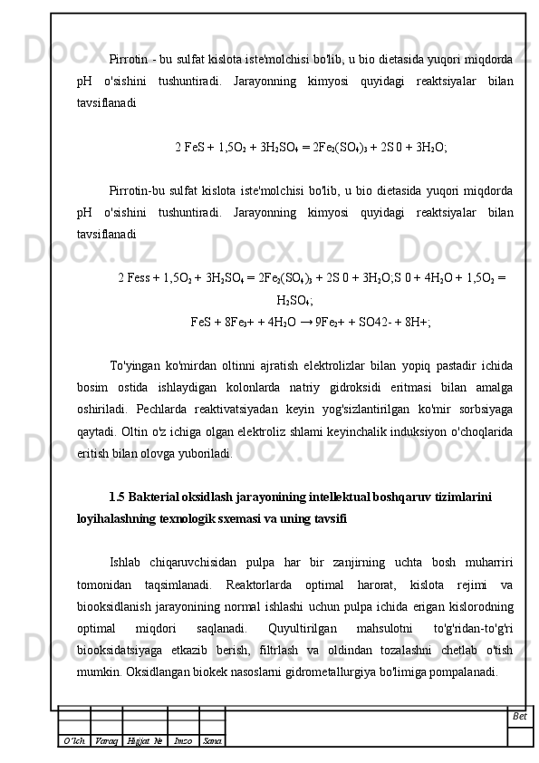 Pirrotin - bu sulfat kislota iste'molchisi bo'lib, u bio dietasida yuqori miqdorda
pH   o'sishini   tushuntiradi.   Jarayonning   kimyosi   quyidagi   reaktsiyalar   bilan
tavsiflanadi
2 FeS + 1,5O
2  + 3H
2 SO
4  = 2Fe
2 (SO
4 )
3  + 2S
  0 + 3H
2 O;
Pirrotin-bu   sulfat   kislota   iste'molchisi   bo'lib,   u   bio   dietasida   yuqori   miqdorda
pH   o'sishini   tushuntiradi.   Jarayonning   kimyosi   quyidagi   reaktsiyalar   bilan
tavsiflanadi
2 Fess + 1,5O
2  + 3H
2 SO
4  = 2Fe
2 (SO
4 )
3  + 2S 0 + 3H
2 O;S 0 + 4H
2 O + 1,5O
2  =
H
2 SO
4 ;
FeS + 8Fe
3 + + 4H
2 O → 9Fe
2 + + SO42- + 8H+;
To'yingan   ko'mirdan   oltinni   ajratish   elektrolizlar   bilan   yopiq   pastadir   ichida
bosim   ostida   ishlaydigan   kolonlarda   natriy   gidroksidi   eritmasi   bilan   amalga
oshiriladi.   Pechlarda   reaktivatsiyadan   keyin   yog'sizlantirilgan   ko'mir   sorbsiyaga
qaytadi. Oltin o'z ichiga olgan elektroliz shlami keyinchalik induksiyon o'choqlarida
eritish bilan olovga yuboriladi. 
1.5  Bakterial  oksidlash   jarayonining   intellektual   boshqaruv   tizimlarini  
loyihalash ning texnologik sxemasi va uning tavsifi
Ishlab   chiqaruvchisidan   pulpa   har   bir   zanjirning   uchta   bosh   muharriri
tomonidan   taqsimlanadi.   Reaktorlarda   optimal   harorat,   kislota   rejimi   va
biooksidlanish   jarayonining   normal   ishlashi   uchun   pulpa   ichida   erigan   kislorodning
optimal   miqdori   saqlanadi.   Quyultirilgan   mahsulotni   to'g'ridan-to'g'ri
biooksidatsiyaga   etkazib   berish,   filtrlash   va   oldindan   tozalashni   chetlab   o'tish
mumkin. Oksidlangan biokek nasoslarni gidrometallurgiya bo'limiga pompalanadi.
Bet
O ’ lch Varaq Hujjat   № Imzo Sana 