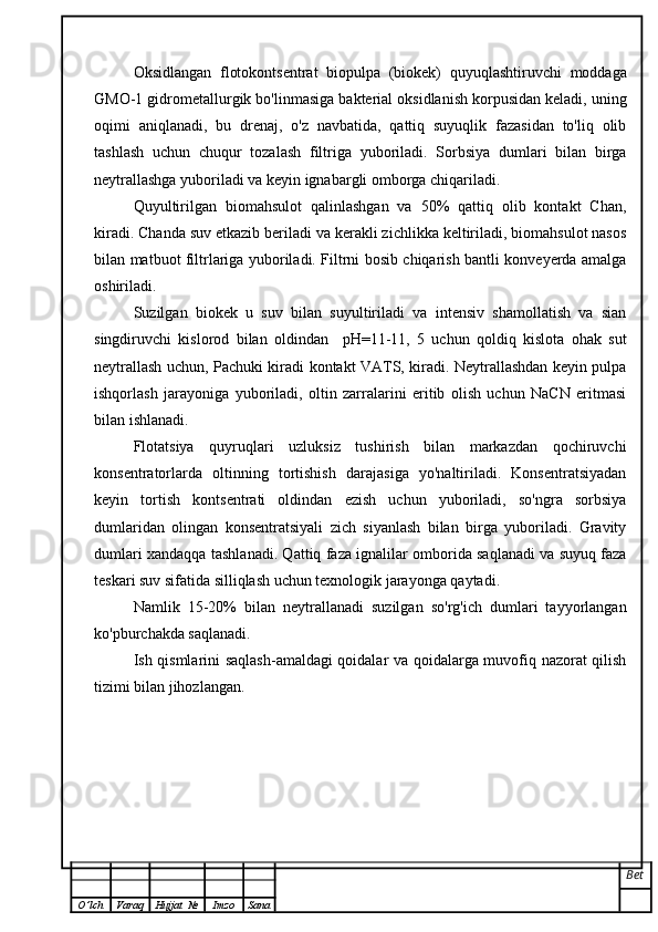 Oksidlangan   flotokontsentrat   biopulpa   (biokek)   quyuqlashtiruvchi   moddaga
GMO-1 gidrometallurgik bo'linmasiga bakterial oksidlanish korpusidan keladi, uning
oqimi   aniqlanadi,   bu   drenaj,   o'z   navbatida,   qattiq   suyuqlik   fazasidan   to'liq   olib
tashlash   uchun   chuqur   tozalash   filtriga   yuboriladi.   Sorbsiya   dumlari   bilan   birga
neytrallashga yuboriladi va keyin ignabargli omborga chiqariladi.
Quyultirilgan   biomahsulot   qalinlashgan   va   50%   qattiq   olib   kontakt   Chan,
kiradi. Chanda suv etkazib beriladi va kerakli zichlikka keltiriladi, biomahsulot nasos
bilan matbuot filtrlariga yuboriladi. Filtrni bosib chiqarish bantli konveyerda amalga
oshiriladi.
Suzilgan   biokek   u   suv   bilan   suyultiriladi   va   intensiv   shamollatish   va   sian
singdiruvchi   kislorod   bilan   oldindan     pH=11-11,   5   uchun   qoldiq   kislota   ohak   sut
neytrallash uchun, Pachuki kiradi kontakt VATS, kiradi. Neytrallashdan keyin pulpa
ishqorlash   jarayoniga   yuboriladi,   oltin   zarralarini   eritib   olish   uchun   NaCN   eritmasi
bilan ishlanadi.
Flotatsiya   quyruqlari   uzluksiz   tushirish   bilan   markazdan   qochiruvchi
konsentratorlarda   oltinning   tortishish   darajasiga   yo'naltiriladi.   Konsentratsiyadan
keyin   tortish   kontsentrati   oldindan   ezish   uchun   yuboriladi,   so'ngra   sorbsiya
dumlaridan   olingan   konsentratsiyali   zich   siyanlash   bilan   birga   yuboriladi.   Gravity
dumlari xandaqqa tashlanadi. Qattiq faza ignalilar omborida saqlanadi va suyuq faza
teskari suv sifatida silliqlash uchun texnologik jarayonga qaytadi.
Namlik   15-20%   bilan   neytrallanadi   suzilgan   so'rg'ich   dumlari   tayyorlangan
ko'pburchakda saqlanadi.
Ish qismlarini saqlash-amaldagi qoidalar va qoidalarga muvofiq nazorat qilish
tizimi bilan jihozlangan.
Bet
O ’ lch Varaq Hujjat   № Imzo Sana 