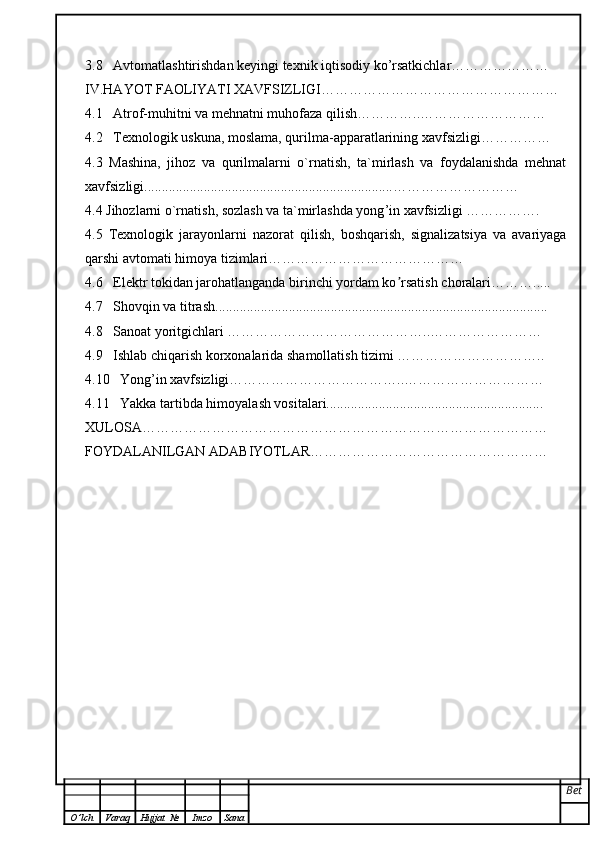 3.8   Avtomatlashtirishdan keyingi texnik iqtisodiy ko’rsatkichlar…………………
IV.HAYOT FAOLIYATI XAVFSIZLIGI……………………………………………
4.1   Atrof-muhitni va mehnatni muhofaza qilish…………..………………………
4.2   Texnologik uskuna, moslama, qurilma-apparatlarining xavfsizligi……………
4.3   Mashina,   jihoz   va   qurilmalarni   o`rnatish,   ta`mirlash   va   foydalanishda   mehnat
xavfsizligi ....................................................................... ………………………
4.4  Jihozlarni o`rnatish, sozlash va ta`mirlashda yong ’ in xavfsizligi  …………….
4.5   Texnologik   jarayonlarni   nazorat   qilish,   boshqarish,   signalizatsiya   va   avariyaga
qarshi avtomati himoya tizimlari……………………………………
4.6    Elektr tokidan jarohatlanganda birinchi yordam ko rsatishʼ   choralari ……….....
4.7   Shovqin va titrash ...............................................................................................
4.8   Sanoat yoritgichlari ……………………………………..……………………
4.9   Ishlab chiqarish korxonalarida shamollatish tizimi …………………………..
4.10   Yong’in xavfsizligi………………………………..…………………………
4.11   Yakka tartibda himoyalash vositalari..............................................................
XULOSA……………………………………………………………………………
FOYDALANILGAN ADABIYOTLAR……………………………………………
Bet
O ’ lch Varaq Hujjat   № Imzo Sana