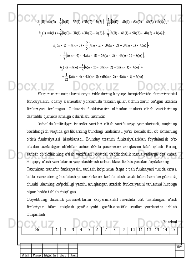 			;)4(	)3(	4	)2(	6	)1(	4	)0(	12
1	)3(	)2(	3	)1(	3	)0(	5
1	)0(	)0(	h	h	h	h	h	h	h	h	h	h	hc											
			;)4(	)3(	4	)2(	6	)1(	4	)0(	7
1	)3(	)2(	3	)1(	3	)0(	5
2	)1(	)1(	h	h	h	h	h	h	h	h	h	h	hc											
		
	;)	(	)1	(	4	)2	(	6	)3	(	4	)4	(	7
1	
)	(	)1	(	3	)2	(	3	)3	(	5
2	)1	(	)1	(	
n	h	n	h	n	h	n	h	n	h	
n	h	n	h	n	h	n	h	n	h	n	hc	
									
											
	
)].	(	)1	(	4	)2	(	6	)3	(	4	)4	(	[	12
1	
)	(	)1	(	3	)2	(	3	)3	(	5
1	)	(	)	(	
n	h	n	h	n	h	n	h	n	h	
n	h	n	h	n	h	n	h	n	h	n	hc	
									
								Eksperiment natijalarini qayta ishlashning keyingi bosqichlarida eksperimental
funksiyalarni odatiy elementlar yordamida taxmin qilish uchun zarur bo'lgan uzatish
funktsiyasi   tanlangan.   O'tkazish   funktsiyasini   oldindan   tanlash   o'tish   vazifasining
dastlabki qismida amalga oshirilishi mumkin.
Jadvalda  keltirilgan transfer  vazifasi  o'tish  vazifalariga yaqinlashadi,   vaqtning
boshlang'ich vaqtida grafiklarning burchagi maksimal, ya'ni kechikishli ob'ektlarning
o'tish   funktsiyalari   hisoblanadi.   Bunday   uzatish   funktsiyalaridan   foydalanish   o'z-
o'zidan   tuziladigan   ob'ektlar   uchun   ikkita   parametrni   aniqlashni   talab   qiladi.   Biroq,
sanoat   ob'ektlarining  o'tish   vazifalari,  odatda,  vaqtinchalik  xususiyatlarga   ega  emas.
Haqiqiy o'tish vazifalarini yaqinlashtirish uchun klass funktsiyasidan foydalaning.
Taxminan transfer funksiyasini tanlash ko'pincha faqat o'tish funksiyasi turida emas,
balki   nazoratning   hisoblash   parametrlarini   tanlab   olish   usuli   bilan   ham   belgilanadi,
chunki ularning ko'pchiligi yaxshi aniqlangan uzatish funktsiyasini tanlashni hisobga
olgan holda ishlab chiqilgan.
Obyektning   dinamik   parametrlarini   eksperimental   ravishda   olib   tashlangan   o'tish
funksiyasi   bilan   aniqlash   grafik   yoki   grafik-analitik   usullar   yordamida   ishlab
chiqariladi.
2-jadval
№ 1 2 3 4 5 6 7 8 9 10 11 12 13 14 15
Bet
O ’ lch Varaq Hujjat   № Imzo Sana 