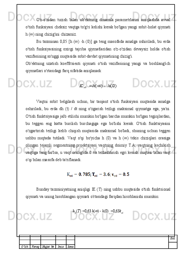 O'z-o'zidan   tuzish   bilan   ob'ektning   dinamik   parametrlarini   aniqlashda   avval
o'tish funksiyasi cheksiz vaqtga to'g'ri kelishi kerak bo'lgan yangi sobit-holat qiymati
h (∞) ning chizig'ini chizamiz.
Bu taxminan 0,05 [h (∞)  -h (0)]  ga teng masofada  amalga oshiriladi, bu erda
o'tish   funksiyasining   oxirgi   tajriba   qiymatlaridan   o'z-o'zidan   devaysiz   holda   o'tish
vazifasining so'nggi nuqtasida sobit-davlat qiymatining chizig'i.
Ob'ektning   uzatish   koeffitsienti   qiymati   o'tish   vazifasining   yangi   va   boshlang'ich
qiymatlari o'rtasidagi farq sifatida aniqlanadi:)0(	)	(	h	h	K	об			
Vaqtni   sobit   belgilash   uchun,   bir   tanjant   o'tish   funksiyasi   nuqtasida   amalga
oshiriladi,   bu   erda   dh   (t)   /   dt   ning   o'zgarish   tezligi   maksimal   qiymatga   ega,   ya'ni.
O'tish funktsiyasiga jalb etilishi mumkin bo'lgan barcha mumkin bo'lgan teginjlardan,
bu   teggen   eng   katta   burilish   burchagiga   ega   bo'lishi   kerak.   O'tish   funktsiyasini
o'zgartirish   tezligi   kelib   chiqish   nuqtasida   maksimal   bo'ladi,   shuning   uchun   teggen
ushbu   nuqtada   tutiladi.   Vaqt   o'qi   bo'yicha   h   (0)   va   h   (∞)   tekis   chiziqlari   orasiga
olingan   tejamli   segmentning   proektsiyasi   vaqtning   doimiy   T.A,   vaqtning   kechikish
vaqtiga teng bo'lsa, u vaqt oralig'ida 0 va tezlashtirish egri kesish nuqtasi bilan vaqt
o'qi bilan masofa deb ta'riflanadi. 
Bunday taxminiyatning aniqligi IE (T) ning ushbu nuqtasida o'tish funktsional
qiymati va uning hisoblangan qiymati o'rtasidagi farqdan hisoblanishi mumkin:
		об	p	k	h	h	T	h	63,0	)0(	)	(	63,0	)	(				
Bet
O ’ lch Varaq Hujjat   № Imzo Sana 