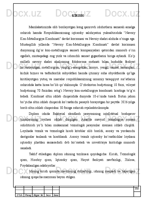 KIRISH
Mamlakatimizda olib borilayotgan keng qamrovli islohotlarni samarali amalga
oshirish   hamda   Respublikamizning   iqtisodiy   salohiyatini   yuksaltirishda   “Navoiy
Kon-Metallurgiya Kombinati” davlat korxonasi va Navoiy shahri alohida o’ringa ega.
Mustaqillik   yillarida   “Navoiy   Kon-Metallurgiya   Kombinati”   davlat   korxonasi
dunyoning   ilg’or   kon-metallurgiya   sanoati   kompaniyalari   qatoridan   munosib   o’rin
egallab,   mintaqadagi   eng   yirik   va   ishonchli   sanoat   gigantlarini   biriga   aylandi.   Ko’p
millatli   navoiy   shahri   aholisining   fidokorona   mehnati   bilan   hududda   faoliyat
ko’rsatayotgan   metallurgiya,   yoqilg’i-energetika,   kimyo,   yengil   sanoat   tarmoqlari,
kichik   biznes   va   tadbirkorlik   subyektlari   hamda   ijtimoiy   soha   obyektlarida   qo’lga
kiritilayotgan   yutuq   va   marralar   respublikamizning   umumiy   taraqqiyot   sur’atlarini
oshirishda katta hissa bo’lib qo’shilmoqda. O’zbekiston budjetining 10 foizi, viloyat
budjetining   70   foizidan   ortig’i   Navoiy   kon-metallurgiya   kombinati   hisobiga   to’g’ri
keladi.   Kombinat   oltin   ishlab   chiqarishda   dunyoda   10-o’rinda   turadi.   Butun   jahon
bo’yicha oltin ishlab chiqarish ko’rsatkichi pasayib borayotgan bir paytda 2026-yilga
borib oltin ishlab chiqarishni 30 foizga oshirish rejalashtirilmoqda.
Diplom   ishida   Bakterial   oksidlash   jarayonining   intellektual   boshqaruv
tizimlarini ng   loyihasi   ishlab   chiqilgan.   Amalda   mavjud   texnalogiya   asosan
solishtirish   yo’li   bilan   mukammal   texnologik   jarayonlar   sxemasi   ishlab   chiqildi.
Loyihada   texnik   va   texnologik   hisob   kitoblar   olib   borildi,   asosiy   va   yordamchi
dastgoxlar   tanlandi   va   hisoblandi.   Asosiy   texnik   iqtisodiy   ko’rsatkichlar   loyihani
iqtisodiy   jihatdan   samaradorli   deb   ko’rsatadi   va   investitsiya   kiritishga   munosib
sanaladi.
Taklif   etiladigan   diplom   ishining   tuzilmasi   quyidagicha:   Kirish,   Texnologik
qism,   Hisobiy   qism,   Iqtisodiy   qism,   Hayot   faoliyati   xavfsizligi,   Xulosa,
Foydalanilgan adabiyotlar. 
Ishning   kirish   qismida   mavzuning   dolzarbligi,   ishning   maqsadi   va   bajarilgan
ishning qisqacha mazmuni bayon etilgan.
Bet
O ’ lch Varaq Hujjat   № Imzo Sana