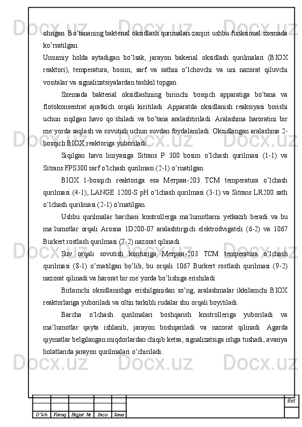 olingan.  Bo’tananing bakterial oksidlash  qurimalari zanjiri ushbu funksional sxemada
ko’rsatilgan.
Umumiy   holda   aytadigan   bo’lsak,   jarayon   bakerial   oksidlash   qurilmalari   (BIOX
reaktori),   temperatura,   bosim,   sarf   va   sathni   o’lchovchi   va   uni   nazorat   qiluvchi
vositalar va signalizatsiyalardan tashkil topgan. 
Sxemada   bakterial   oksidlashning   birinchi   bosqich   apparatiga   bo’tana   va
flotokonsentrat   ajratkich   orqali   kiritiladi.   Apparatda   oksidlanish   reaksiyasi   borishi
uchun   siqilgan   havo   qo`shiladi   va   bo’tana   aralashtiriladi.   Aralashma   haroratini   bir
me`yorda saqlash va sovutish uchun suvdan foydalaniladi. Oksidlangan aralashma 2-
bosqich BIOX reaktoriga yuboriladi. 
Siqilgan   havo   liniyasiga   Sitrans   P   300   bosim   o’lchash   qurilmasi   (1-1)   va
Sitrans FPS300 sarf o’lchash qurilmasi (2-1) o’rnatilgan. 
BIOX   1-bosqich   reaktoriga   esa   Метран-203   ТСМ   temperatura   o’lchash
qurilmasi (4-1), LANGE 1200-S pH o’lchash qurilmasi (3-1) va Sitrans LR200 sath
o’lchash qurilmasi (2-1) o’rnatilgan. 
Ushbu   qurilmalar   barchasi   kontrollerga   ma`lumotlarni   yetkazib   beradi   va   bu
ma`lumotlar   orqali   Arosna   1D200-07   aralashtirgich   elektrodvigateli   (6-2)   va   1067
Burkert rostlash qurilmasi (7-2) nazorat qilinadi. 
Suv   orqali   sovutish   konturiga   Метран-203   ТСМ   temperatura   o’lchash
qurilmasi   (8-1)   o’rnatilgan   bo’lib,   bu   orqali   1067   Burkert   rostlash   qurilmasi   (9-2)
nazorat qilinadi va harorat bir me`yorda bo’lishiga erishiladi. 
Birlamchi   oksidlanishga   erishilganidan   so’ng,   aralashmalar   ikkilamchi   BIOX
reaktorlariga yuboriladi va oltin tarkibli rudalar shu orqali boyitiladi.
Barcha   o’lchash   qurilmalari   boshqarish   kontrolleriga   yuboriladi   va
ma’lumotlar   qayta   ishlanib,   jarayon   boshqariladi   va   nazorat   qilinadi.   Agarda
qiymatlar belgilangan miqdorlardan chiqib ketsa, signalizatsiga ishga tushadi, avariya
holatlarida jarayon qurilmalari o’chiriladi.
Bet
O ’ lch Varaq Hujjat   № Imzo Sana 