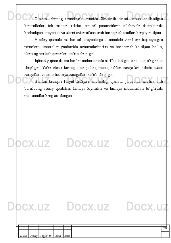 Diplom   ishining   texnologik   qismida   Xavsizlik   tizimi   uchun   qo’llanilgan
kontrollerlar,   tok   manbai,   relelar,   har   xil   parametrlarni   o’lchovchi   datchiklarda
kechadigan jarayonlar va ularni avtomatlashtirish boshqarish usullari keng yoritilgan.
Hisobiy   qismida   esa   har   xil   jarayonlarga   ta’minotchi   vazifasini   bajarayotgan
nasoslarni   kontroller   yordamida   avtomatlashtirish   va   boshqarish   ko’rilgan   bo’lib,
ularning rostlash qonunlari ko’rib chiqilgan. 
Iqtisodiy qismida esa har bir omborxonada sarf bo’ladigan xarajatlar o’rganilib
chiqilgan.   Ya’ni   elektr   tarmog’i   xarajatlari,   montaj   ishlari   xarajatlari,   ishchi   kuchi
xarajatlari va amortizatsiya xarajjatlari ko’rib chiqilgan.
Bundan   tashqari   Hayot   faoliyati   xavfsizligi   qismida   jarayonni   xavfsiz   olib
borishning   asosiy   qoidalari,   himoya   kiyimlari   va   himoya   moslamalari   to’g’risida
ma’lumotlar keng asoslangan.
Bet
O ’ lch Varaq Hujjat   № Imzo Sana 