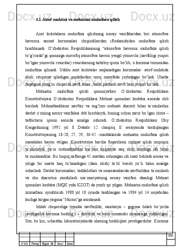 4.1 Atrof-muhitni va mehnatni muhofaza qilish
Azot   kislotalarni   muhofaza   qilishning   asosiy   vazifalaridan   biri   atmosfera
havosini   sanoat   korxonalari   chiqindilaridan   ifloslanishidan   muhofaza   qilish
hisoblanadi.   O’zbekiston   Respublikasining   “atmosfera   havosini   muhofaza   qilish
to’g’risida”gi qonuniga muvofiq atmosfera havosi yengil yonuvchi (xavfliligi yuqori
bo’lgan yonuvchi resurslar) resurslarning tarkibiy qismi bo’lib, u korxona tomonidan
muhofaza   qilinadi.   Ushbu   azot   kislotalar   saqlanadigan   korxonalar-   atrof-muhitida
aholi   istiqomat   qiladigan   punktlardan   uzoq   masofada   joylashgan   bo’ladi.   Ularda
faqatgina yong’in chiqarish xavfi emas , balki portlash xavfi ham yuqori bo’ladi.
Mehnatni   muhofaza   qilish   qonuniyatlari   O`zbekistan   Respublikasi
Konstituttsiyasi   O`zbekiston   Respublikasi   Mehnat   qonunlari   kodeksi   asosida   olib
boriladi.   Mehnatkashlarni   xavfsiz   va   sog ’ lom   mehnati   sharoiti   bilan   ta`minlashni
davlat o`zining asosiy vazifalasi deb hisoblaydi, buning uchun zarur bo`lgan chora   –
tadbirlarni   qonun   asosida   amalga   oshiradi.   O`zbekiston   Respublikasi   Oliy
Kengashining   1992   yil   8   Dekabr   12   chaqiriq   II   sessiyasida   tasdiqlangan
Konstituttsiyaning   18-20,   27,   29,   36-42   – moddalarida   mehnatni   muhofaza   qilish
masalalari   bayon   etilgan.   Konstitutsiya   barcha   fuqarolarni   mehnat   qilish   xuquqini
ta`minlaydi,   ya`ni   mehnatkashlar   ma`lum   miqdorda   xaq   olish   xisobiga   ish   bilan
ta`minlanadilar. Bu   huquq xaftasiga 41 soatdan oshmagan ish soati belilash asosia va
yiliga   bir   marta   haq   to`lanadigan   (dam   olish)   ta`til   berish   yo`li   bilan   amalga
oshiriladi.   Davlat korxonalari, tashkilotlari va muassasalarida xavfsizlikni ta`minlash
va   shu   sharoitini   yaxshilash   ma`muriyatning   asosiy   vazifasi   ekanligi   Mehnat
qonunlari   kodeksi (MQK yoki KZOT) da yozib qo`yilgan. Mehnatni muhofaza qilish
xizmatlani   uyushtirish   1980   yil   10   iyunda   tasdilangan   va   1984   yil   14   noyabrdan
kuchga kirgan yagona  “ Nizom ” ga asoslanadi. 
Ishlab   chiqarishga   texnika   xavfsizliki,   sanitariya   –   gigiena   holati   bo`yicha
javobgarlik   korxona   boshlig ’ i   –   direktori   va   bosh   muxandis   zimmasiga   yuklatilgan.
Sex, bo`lim,   uchastka, laboratoriyalarda ularning boshliqlari javobgardirlar. Korxona
Bet
O ’ lch Varaq Hujjat   № Imzo Sana 