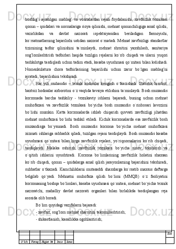 boshlig ’ i   ajratilgan   mablag ’   va   vositalardan   rejali   foydalanishi,   xavfsizlik   texnikasi
qonun  –  qoidalari va normalariga rioya qilinishi, mehnat qonunchiligiga amal qilishi,
vazirlikdan   va   davlat   nazorati   ispektsiyasidan   beriladigan   farmoyishi,
ko`rsatmatlarning bajarilishi ustidan nazorat o`rnatadi. Mehnat xavfsizligi   standartlar
tizimining   tadbir   qilinishini   ta`minlaydi,   mehnat   shroitini   yaxshilash,   sanitariya
sog ’ lomlashtirish   tadbirlari   haqida   tuzilgin   rejalarni   ko`rib   chiqadi   va   ularni   yuqori
tashkilotga tasdiqlash uchun tadim etadi, kasaba uyushmasi qo`mitasi bilan   kelishadi.
Nomenkulatura   chora   tadbirlarining   bajarilishi   uchun   zarur   bo`lgan   mablag ’ ni
ajratadi, bajarilishini tekshiradi.
Har   yili   muhandis   –   texnik   xodimlar   kengash   o`tkazishadi.   Statistik   hisobot,
baxtsiz hodisalar axborotini o`z vaqtida tavsiya etilishini ta`minlaydi. Bosh muxandis
korxonada   barcha   tashkiliy   -   texnikaviy   ishlarni   bajaradi,   buning   uchun   mehnat
muhofazasi   va   xavfsizlik   texnikasi   bo`yicha   bosh   muxandis   o`rinbosari   lavozimi
bo`lishi   mumkin.   Katta   korxonalarda   ishlab   chiqarish   quvvati   xavfsizligi   jihatdan
mehnat   muhofazasi   bo`lishi   tashkil   etiladi.   Kichik   korxonalarda   esa   xavfsizlik   bosh
muxandisga   bo`ysunadi.   Bosh   muxandis   korxona   bo`yicha   mehnat   muhofazasi
xizmati ishlariga   rahbarlik qiladi, tuzilgan rejani tasdiqlaydi. Bosh muxandis kasaba
uyushmasi   qo`mitasi   bilan  birga  xavfsizlik   rejalari,  yo`riqnomalarini   ko`rib  chiqadi,
tasdiqlaydi.   Malaka   oshirish,   xavfsizlik   texnikasi   bo`yicha   sinov,   tekshirish   va
o`qitish   ishlarini   uyushtiradi.   Korxona   bo`limlarining   xavfsizlik   holatini   shaxsan
ko`rib chiqadi, qonun   –   qoidalarga amal  qilish jarayonlarning bajarishini  tekshiradi,
suhbatlar   o`tkazadi.   Kamchiliklarni   mutasaddi   shaxslarga   ko`rsatib   maxsus   daftarga
belgilab   qo`yadi.   Mehnatni   muhofaza   qilish   bo`limi   (MMQB)   o`z   faoliyatini
korxonaning boshqa bo`limlari, kasaba uyushmasi qo`mitasi, mehnat bo`yicha texnik
nazoratchi,   mahalliy   davlat   nazorati   organlari   bilan   birlalikda   tasdiqlangan   reja
asosida olib boradi.
Bo`lim quyidagi vazifalarni bajaradi:  
- xavfsiz, sog ’ lom mehnat sharoitini takomillashtirish;  
- shikastlanish, kasallikka ogohlantirish;  
Bet
O ’ lch Varaq Hujjat   № Imzo Sana 