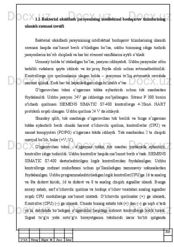 1.1   Bakterial   oksidlash   jarayonining   intellektual   boshqaruv   tizimlarining
ulanish sxemasi tavsifi
Bakterial   oksidlash   jarayonining   intellektual   boshqaruv   tizimlarining   ulanish
sxemasi   haqida   ma’lumot   berib   o’tiladigan   bo’lsa,   ushbu   tizimning   ishga   tushish
jarayonlarini ko’rib chiqiladi va har bir element vazifalarini aytib o’tiladi.
Umumiy holda to’xtaladigan bo’lsa, jarayon ishlayabdi. Ushbu jarayonlar oltin
tarkibli   rudalarni   qayta   ishlash   va   ko`proq   foyda   olish   uchun   avtomatlashtirildi.
Kontrollerga   ijro   qurilmalarini   ulagan   holda   –   jarayonni   to’liq   avtomatik   ravishda
nazorat qilindi. Endi har bir bajariladigan ishga to’xtalib o’tsa:
O’zgaruvchan   tokni   o’zgarmas   tokka   aylantirish   uchun   tok   manbaidan
foydalanildi.   Ushbu   jarayon   24V   ga   ishlashga   mo’ljallangan.   Sitrans   P   300   bosim
o'lchash   qurilmasi   SIEMENS   SIMATIC   S7-400   kontrollerga   4-20mA   HART
protokoli orqali ulangan. Ushbu qurilma 24 V da ishlaydi.
Shunday   qilib,   tok   manbaiga   o’zgaruvchan   tok   berildi   va   bizga   o’zgarmas
tokka   aylantirib   berdi   chunki   harorat   o’lchovchi   qurilma,   kontrollerlar   (CPU)   va
sanoat   kompyuteri   (PC/PG)   o’zgarmas   tokda   ishlaydi.   Tok   manbaidan   2   ta   chiqish
mavjud bo’lib, bular (+V;-V).
O’zgaruvchan   tokni   -   o’zgarmas   tokka,   tok   manbai   yordamida   aylantirib,
kontroller ishga tushirildi. Ushbu kontroller haqida ma’lumot berib o’tsak.  SIEMENS
SIMATIC   S7-400   dasturlashtirilgan   logik   kontrolleridan   foydalanilgan.   Ushbu
kontrollerga   mehnat   muhofazasi   uchun   qo’llaniladigan   zamonaviy   uskunalardan
foydalanilgan.  Ushbu programmalashtiriladigan logik kontroller(CPU)ga 16 ta analog
va   8ta   diskret   kirish,   16   ta   diskret   va   8   ta   analog   chiqish   signallar   ulandi.   Bunga
asosiy   sabab,   sarf   o’lchovchi   qurilma   va   boshqa   o’lchov   vositalari   analog   signallar
orqali   CPU   modullariga   ma’lumot   uzatadi.   O’lchovchi   qurilmalar   (+)   ga   ulanadi,
Kontroller (CPU) (–) ga ulanadi. Chunki buning sababi tok (+) dan (–) ga oqib o’tadi
ya’ni   datchikda   bo’ladigan   o’zgarishlar   haqidagi   axborot   kontrollerga   kelib   turadi.
Signal   to’g’ri   yoki   noto’g’ri   borayotganini   tekshirish   zarur   bo’lib   qolganda
Bet
O ’ lch Varaq Hujjat   № Imzo Sana 