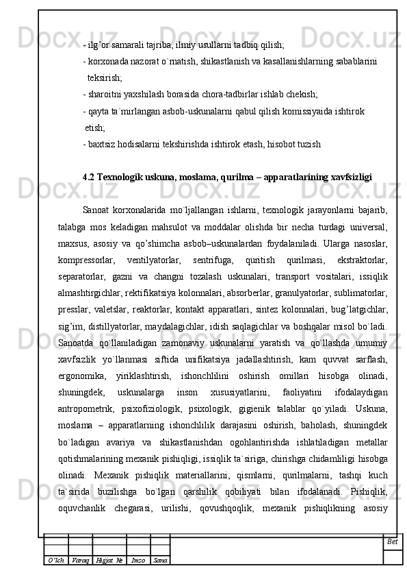 - ilg ’ or samarali tajriba, ilmiy usullarni tadbiq qilish;  
- korxonada nazorat o`rnatish, shikastlanish va kasallanishlarning   sabablarini
  teksirish;  
- sharoitni yaxshilash borasida chora-tadbirlar ishlab chekish;  
- qayta ta`mirlangan asbob-uskunalarni qabul qilish komissiyaida ishtirok
  etish;
- baxtsiz hodisalarni tekshirishda ishtirok etash, hisobot tuzish
4.2 Texnologik uskuna, moslama, qurilma  –  apparatlarining xavfsizligi 
Sanoat   korxonalarida   mo`ljallangan   ishlarni,   texnologik   jarayonlarni   bajarib,
talabga   mos   keladigan   mahsulot   va   moddalar   olishda   bir   necha   turdagi   universal,
maxsus,   asosiy   va   qo ’ shimcha   asbob – uskunalardan   foydalaniladi.   Ularga   nasoslar,
kompressorlar,   ventilyatorlar,   sentrifuga,   quritish   qurilmasi,   ekstraktorlar,
separatorlar,   gazni   va   changni   tozalash   uskunalari,   transport   vositalari,   issiqlik
almashtirgichlar,   rektifikatsiya kolonnalari, absorberlar, granulyatorlar, sublimatorlar,
presslar,   valetslar,   reaktorlar,   kontakt   apparatlari,   sintez   kolonnalari,   bug ’ latgichlar,
sig ’ im,   distillyatorlar, maydalagichlar, idish saqlagichlar va boshqalar misol bo`ladi.
Sanoatda   qo`llaniladigan   zamonaviy   uskunalarni   yaratish   va   qo`llashda   umumiy
xavfsizlik   yo`llanmasi   siftida   unifikatsiya   jadallashtirish,   kam   quvvat   sarflash,
ergonomika,   yiriklashtirish,   ishonchlilini   oshirish   omillari   hisobga   olinadi,
shuningdek,   uskunalarga   inson   xususiyatlarini,   faoliyatini   ifodalaydigan
antropometrik,   psixofiziologik,   psixologik,   gigienik   talablar   qo`yiladi.   Uskuna,
moslama   –   apparatlarning   ishonchlilik   darajasini   oshirish,   baholash,   shuningdek
bo`ladigan   avariya   va   shikastlanishdan   ogohlantirishda   ishlatiladigan   metallar
qotishmalarining mexanik pishiqligi, issiqlik ta`siriga, chirishga chidamliligi   hisobga
olinadi.   Mexanik   pishiqlik   materiallarini,   qismlarni,   qurilmalarni,   tashqi   kuch
ta`sirida   buzilishga   bo`lgan   qarshilik   qobiliyati   bilan   ifodalanadi.   Pishiqlik,
oquvchanlik   chegarasi,   urilishi,   qovushqoqlik,   mexanik   pishiqlikning   asosiy
Bet
O ’ lch Varaq Hujjat   № Imzo Sana 