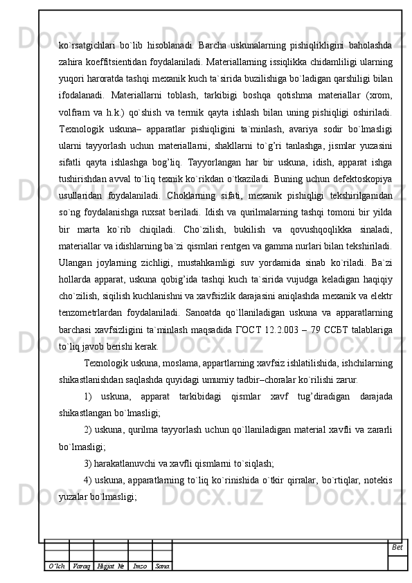 ko`rsatgichlari   bo`lib   hisoblanadi.   Barcha   uskunalarning   pishiqlikligini   baholashda
zahira koeffitsientidan   foydalaniladi.   Materiallarning issiqlikka chidamliligi ularning
yuqori haroratda tashqi   mexanik kuch ta`sirida buzilishiga bo`ladigan qarshiligi bilan
ifodalanadi.   Materiallarni   toblash,   tarkibigi   boshqa   qotishma   materiallar   (xrom,
volfram   va   h.k.)   qo`shish   va   termik   qayta   ishlash   bilan   uning   pishiqligi   oshiriladi.
Texnologik   uskuna –   apparatlar   pishiqligini   ta`minlash,   avariya   sodir   bo`lmasligi
ularni   tayyorlash   uchun   materiallarni,   shakllarni   to`g ’ ri   tanlashga,   jismlar   yuzasini
sifatli   qayta   ishlashga   bog ’ liq.   Tayyorlangan   har   bir   uskuna,   idish,   apparat   ishga
tushirishdan avval  to`liq texnik ko`rikdan o`tkaziladi. Buning uchun defektoskopiya
usullaridan   foydalaniladi.   Choklarning   sifati,   mexanik   pishiqligi   tekshirilganidan
so`ng  foydalanishga   ruxsat   beriladi.   Idish   va   qurilmalarning   tashqi   tomoni   bir   yilda
bir   marta   ko`rib   chiqiladi.   Cho`zilish,   bukilish   va   qovushqoqlikka   sinaladi,
materiallar va idishlarning ba`zi   qismlari rentgen va gamma nurlari bilan tekshiriladi.
Ulangan   joylarning   zichligi,   mustahkamligi   suv   yordamida   sinab   ko`riladi.   Ba`zi
hollarda   apparat,   uskuna   qobig ’ ida   tashqi   kuch   ta`sirida   vujudga   keladigan   haqiqiy
cho`zilish, siqilish kuchlanishni va xavfsizlik darajasini aniqlashda   mexanik va elektr
tenzometrlardan   foydalaniladi.   Sanoatda   qo`llaniladigan   uskuna   va   apparatlarning
barchasi   xavfsizligini   ta`minlash   maqsadida   ГОС T   12.2.003   –   79   ССБ T   talablariga
to`liq javob berishi kerak.  
Texnologik uskuna, moslama, appartlarning xavfsiz ishlatilishida, ishchilarning
shikastlanishdan saqlashda quyidagi umumiy tadbir – choralar ko`rilishi zarur.  
1)   uskuna,   apparat   tarkibidagi   qismlar   xavf   tug ’ diradigan   darajada
shikastlangan bo`lmasligi;
2)  uskuna,  qurilma tayyorlash uchun qo`llaniladigan material  xavfli va   zararli
bo`lmasligi;
3) harakatlanuvchi va xavfli qismlarni to`siqlash;
4)  uskuna,  apparatlarning  to`liq  ko`rinishida   o`tkir   qirralar,  bo`rtiqlar,  notekis
yuzalar bo`lmasligi;
Bet
O ’ lch Varaq Hujjat   № Imzo Sana 