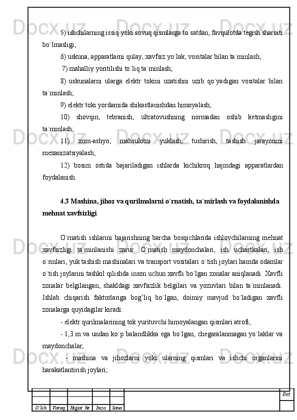 5) ishchilarning issiq yoki sovuq qismlarga to`satdan, favqulotda tegish sharoiti
bo`lmasligi;
6) uskuna, apparatlarni qulay, xavfsiz yo`lak, vositalar bilan ta`minlash;
  7) mahalliy yoritilishi to`liq ta`minlash;
8)   uskunalarni   ularga   elektr   tokini   uzatishni   uzib   qo`yadigan   vositalar   bilan
ta`minlash;  
9) elektr toki yordamida shikastlanishdan himoyalash;
10)   shovqin,   tebranish,   ultratovushning   normadan   oshib   ketmasligini
ta`minlash;
11)   xom-ashyo,   mahsulotni   yuklash,   tushirish,   tashish   jarayonini
mexanizatsiyalash;
12)   bosim   ostida   bajariladigan   ishlarda   kichikroq   hajmdagi   apparatlardan
foydalanish.
4.3 Mashina, jihoz va qurilmalarni o`rnatish, ta`mirlash va foydalanishda 
mehnat   xavfsizligi .
O`rnatish   ishlarini   bajarishning   barcha   bosqichlarida   ishlovchilarning   mehnat
xavfsizligi   ta`minlanishi   zarur.   O`rnatish   maydonchalari,   ish   uchastkalari,   ish
o`rinlari, yuk tashish mashinalari   va transport vositalari o`tish joylari hamda odamlar
o`tish joylarini tashkil qilishda   inson uchun xavfli bo`lgan zonalar aniqlanadi. Xavfli
zonalar   belgilangan,   shakldagi   xavfsizlik   belgilari   va   yozuvlari   bilan   ta`minlanadi.
Ishlab   chiqarish   faktorlariga   bog ’ liq   bo`lgan,   doimiy   mavjud   bo`ladigan   xavfli
zonalarga quyidagilar kiradi:  
- elektr qurilmalarining tok yurituvchi himoyalangan qismlari atrofi;  
- 1,3 m va undan ko`p balandlikka ega bo`lgan, chegaralanmagan yo`laklar va
maydonchalar;
  -   mashina   va   jihozlarni   yoki   ularning   qismlari   va   ishchi   organlarini
harakatlantirish joylari;
Bet
O ’ lch Varaq Hujjat   № Imzo Sana 