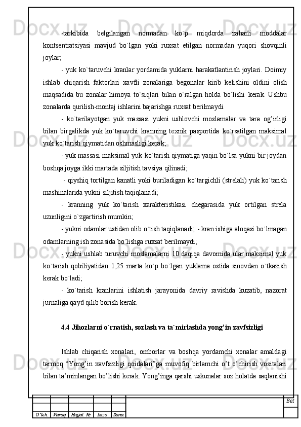 -tarkibida   belgilangan   normadan   ko`p   miqdorda   zaharli   moddalar
kontsentratsiyasi   mavjud   bo`lgan   yoki   ruxsat   etilgan   normadan   yuqori   shovqinli
joylar;
-  yuk  ko`taruvchi   kranlar  yordamida  yuklarni  harakatlantirish  joylari.  Doimiy
ishlab   chiqarish   faktorlari   xavfli   zonalariga   begonalar   kirib   kelishini   oldini   olish
maqsadida   bu   zonalar   himoya   to`siqlari   bilan   o`ralgan   holda   bo`lishi   kerak.   Ushbu
zonalarda qurilish-montaj ishlarini bajarishga ruxsat berilmaydi.  
-   ko`tarilayotgan   yuk   massasi   yukni   ushlovchi   moslamalar   va   tara   og ’ irligi
bilan   birgalikda   yuk   ko`taruvchi   kranning   texnik   pasportida   ko`rsatilgan   maksimal
yuk ko`tarish qiymatidan oshmasligi kerak;  
- yuk massasi maksimal yuk ko`tarish qiymatiga yaqin bo`lsa yukni bir joydan
boshqa joyga ikki martada siljitish tavsiya qilinadi;
  - qiyshiq tortilgan kanatli yoki buriladigan ko`targichli (strelali) yuk ko`tarish
mashinalarida yukni siljitish taqiqlanadi;  
-   kranning   yuk   ko`tarish   xarakteristikasi   chegarasida   yuk   ortilgan   strela
uzunligini o`zgartirish mumkin;
- yukni odamlar ustidan olib o`tish taqiqlanadi;   - kran ishiga aloqasi bo`lmagan
odamlarning ish zonasida bo`lishga ruxsat   berilmaydi;
- yukni ushlab turuvchi moslamalarni 10 daqiqa davomida ular maksimal yuk
ko`tarish   qobiliyatidan   1,25   marta   ko`p   bo`lgan   yuklama   ostida   sinovdan   o`tkazish
kerak bo`ladi;
-   ko`tarish   kranlarini   ishlatish   jarayonida   davriy   ravishda   kuzatib,   nazorat
jurnaliga qayd qilib borish kerak.
4.4 Jihozlarni o`rnatish, sozlash va ta`mirlashda yong ’ in xavfsizligi
Ishlab   chiqarish   xonalari,   omborlar   va   boshqa   yordamchi   xonalar   amaldagi
tarmoq   “Yong’in   xavfsizligi   qoidalari”ga   muvofiq   birlamchi   o’t   o’chirish   vositalari
bilan ta’minlangan bo’lishi kerak. Yong’inga qarshi uskunalar soz holatda saqlanishi
Bet
O ’ lch Varaq Hujjat   № Imzo Sana 