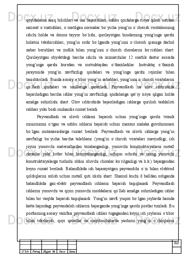 qoyidalarini   aniq bilishlari   va uni   bajarishlari, ushbu  qoidalarga  rioya  qilish   ustidan
nazorat   o`rnatishlari,  o`rnatilgan  normalar   bo`yicha  yong ’ in  o`cherish   vositalarining
ishchi   holda   va   doimo   tayyor   bo`lishi,   qurilayotgan   binolarning   yong ’ inga   qarshi
holatini   tekshirishlari,   yong ’ in   sodir   bo`lganda   yong ’ inni   o`cherish   qismiga   darhol
xabar   berishlari   va   zudlik   bilan   yong ’ inni   o`chirish   choralarini   ko`rishlari   shart.
Qurilayotgan   obyektdagi   barcha   ishchi   va   xizmatchilar   12   soatlik   dastur   asosida
yong ’ inga   qarshi   kursdan   va   instruktajdan   o`tkaziladilar.   Instruktaj   o`tkazish
jarayonida   yong ’ in   xavfsizligi   qoidalari   va   yong ’ inga   qarshi   rejimlar   bilan
tanishtiriladi. Bunda asosiy e`tibor yong ’ in sabablari, yong ’ inni o`chirish vositalarini
qo`llash   qoidalari   va   usullariga   qaratiladi.   Payvandlash   va   olov   ishtirokida
bajariladigan   barcha   ishlar   yong ’ in   xavfsizligi   qoidalariga   qat`iy   rioya   qilgan   holda
amalga   oshirilishi   shart.   Olov   ishtirokida   bajariladigan   ishlarga   qurilish   tashkiloti
rahbari yoki bosh muhandis ruxsat beradi.
Payvandlash   va   olovli   ishlarni   bajarish   uchun   yong ’ inga   qarshi   texnik
minimumni   o`tgan   va   ushbu   ishlarni   bajarish   uchun   maxsus   malaka   guvohnomasi
bo`lgan   mutaxassislarga   ruxsat   beriladi.   Payvandlash   va   olovli   ishlarga   yong ’ in
xavfsiligi   bo`yicha   barcha   talablarni   (yong ’ in   o`chirish   vositalari   mavjudligi,   ish
joyini   yonuvchi   materiallardan   tozalanganligi,   yonuvchi   konstruktsiyalarni   metall
ekranlar   yoki   listlar   bilan   himoyalanganligi,   uchqun   uchishi   va   uning   yonuvchi
konstruktsiyalarga tushishi   oldini oluvchi choralar ko`rilganligi va h.k.) bajargandan
keyin   ruxsat   beriladi.   Balandlikda   ish   bajarayotgan   payvandchi   o`zi   bilan   elektrod
qoldiqlarini   solish   uchun   metall   quti   olishi   shart.   Shamol   kuchi   6   balldan   oshganda
balandlikda   gaz-elektr   payvandlash   ishlarini   bajarish   taqiqlanadi.   Payvandlash
ishlarini yonuvchi va qiyin yonuvchi moddalarni qo`llab amalga   oshiriladigan ishlar
bilan   bir   vaqtda   bajarish   taqiqlanadi.   Yong ’ in   xavfi   yuqori   bo`lgan   joylarda   hamda
katta hajmdagi payvandalsh   ishlarini bajarganda yong ’ inga qarshi postlar tuziladi. Bu
postlarning asosiy vazifasi   payvandlash ishlari tugagandan keyin ish joylarini e`tibor
bilan   tekshirish,   quyi   qavatlar   va   maydonchalarda   yashirin   yong ’ in   o`choqlarini
Bet
O ’ lch Varaq Hujjat   № Imzo Sana