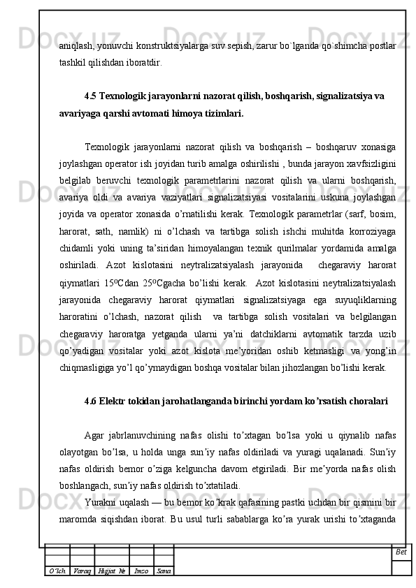 aniqlash, yonuvchi   konstruktsiyalarga suv sepish, zarur bo`lganda qo`shimcha postlar
tashkil qilishdan   iboratdir.
4.5 Texnologik jarayonlarni nazorat qilish, boshqarish, signalizatsiya va 
avariyaga qarshi avtomati himoya tizimlari.
Texnologik   jarayonlarni   nazorat   qilish   va   boshqarish   –   boshqaruv   xonasiga
joylashgan operator ish joyidan turib amalga oshirilishi , bunda jarayon xavfsizligini
belgilab   beruvchi   texnologik   parametrlarini   nazorat   qilish   va   ularni   boshqarish,
avariya   oldi   va   avariya   vaziyatlari   signalizatsiyasi   vositalarini   uskuna   joylashgan
joyida  va  operator  xonasida  o’rnatilishi   kerak.  Texnologik  parametrlar  (sarf,  bosim,
harorat,   sath,   namlik)   ni   o’lchash   va   tartibga   solish   ishchi   muhitda   korroziyaga
chidamli   yoki   uning   ta’siridan   himoyalangan   texnik   qurilmalar   yordamida   amalga
oshiriladi.   Azot   kislotasini   neytralizatsiyalash   jarayonida     chegaraviy   harorat
qiymatlari   15 ⁰ Cdan   25 ⁰ Cgacha   bo’lishi   kerak.     Azot   kislotasini   neytralizatsiyalash
jarayonida   chegaraviy   harorat   qiymatlari   signalizatsiyaga   ega   suyuqliklarning
haroratini   o’lchash,   nazorat   qilish     va   tartibga   solish   vositalari   va   belgilangan
chegaraviy   haroratga   yetganda   ularni   ya’ni   datchiklarni   avtomatik   tarzda   uzib
qo’yadigan   vositalar   yoki   azot   kislota   me’yoridan   oshib   ketmasligi   va   yong’in
chiqmasligiga yo’l qo’ymaydigan boshqa vositalar bilan jihozlangan bo’lishi kerak.
4.6 Elektr tokidan jarohatlanganda birinchi yordam ko rsatish choralariʼ
Аgar   jabrlanuvchining   nafas   olishi   to xtagan   bo lsa   yoki   u   qiynalib   nafas	
ʼ ʼ
olayotgan   bo lsa,   u   holda   unga   sun iy   nafas   oldiriladi   va   yuragi   uqalanadi.   Sun iy	
ʼ ʼ ʼ
nafas   oldirish   bemor   o ziga   kelguncha   davom   etgiriladi.   Bir   me yorda   nafas   olish	
ʼ ʼ
boshlangach, sun iy nafas oldirish to xtatiladi.	
ʼ ʼ
Yurakni uqalash — bu bemor ko krak qafasining pastki uchdan bir qismini bir	
ʼ
maromda   siqishdan   iborat.   Bu   usul   turli   sabablarga   ko ra   yurak   urishi   to xtaganda	
ʼ ʼ
Bet
O ’ lch Varaq Hujjat   № Imzo Sana 