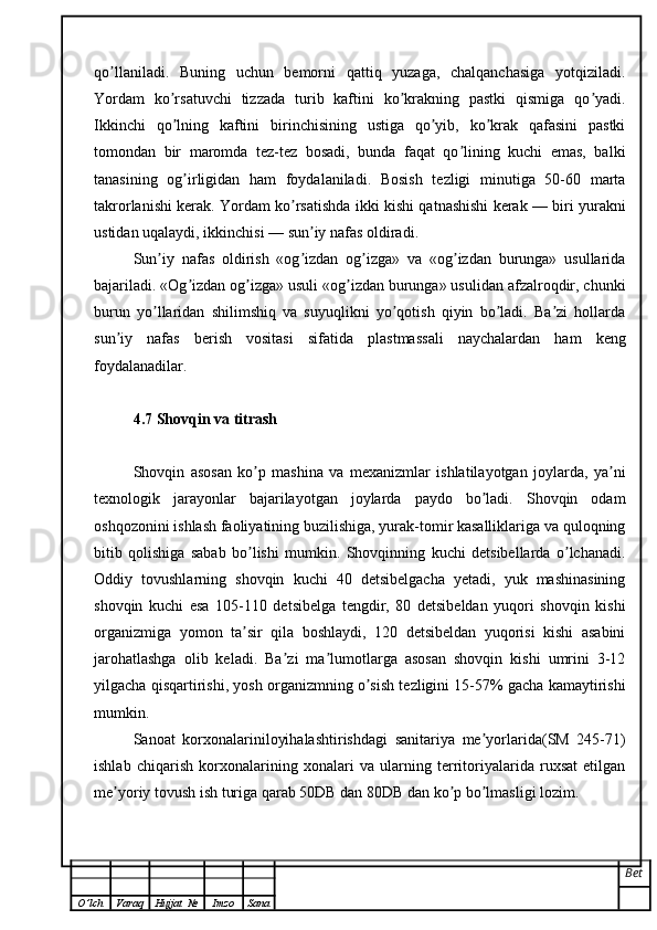 qo llaniladi.   Buning   uchun   bemorni   qattiq   yuzaga,   chalqanchasiga   yotqiziladi.ʼ
Yordam   ko rsatuvchi   tizzada   turib   kaftini   ko krakning   pastki   qismiga   qo yadi.	
ʼ ʼ ʼ
Ikkinchi   qo lning   kaftini   birinchisining   ustiga   qo yib,   ko krak   qafasini   pastki
ʼ ʼ ʼ
tomondan   bir   maromda   tez-tez   bosadi,   bunda   faqat   qo lining   kuchi   emas,   balki	
ʼ
tanasining   og irligidan   ham   foydalaniladi.   Bosish   tezligi   minutiga   50-60   marta	
ʼ
takrorlanishi kerak. Yordam ko rsatishda ikki kishi qatnashishi kerak — biri yurakni	
ʼ
ustidan uqalaydi, ikkinchisi — sun iy nafas oldiradi.	
ʼ
Sun iy   nafas   oldirish   «og izdan   og izga»   va   «og izdan   burunga»   usullarida	
ʼ ʼ ʼ ʼ
bajariladi. «Og izdan og izga» usuli «og izdan burunga» usulidan afzalroqdir, chunki	
ʼ ʼ ʼ
burun   yo llaridan   shilimshiq   va   suyuqlikni   yo qotish   qiyin   bo ladi.   Ba zi   hollarda	
ʼ ʼ ʼ ʼ
sun iy   nafas   berish   vositasi   sifatida   plastmassali   naychalardan   ham   keng	
ʼ
foydalanadilar.
4.7 Shovqin va titrash
Shovqin   asosan   ko p   mashina   va   mexanizmlar   ishlatilayotgan   joylarda,   ya ni	
ʼ ʼ
texnologik   jarayonlar   bajarilayotgan   joylarda   paydo   bo ladi.   Shovqin   odam	
ʼ
oshqozonini ishlash faoliyatining buzilishiga, yurak-tomir kasalliklariga va quloqning
bitib   qolishiga   sabab   bo lishi   mumkin.   Shovqinning   kuchi   detsibellarda   o lchanadi.	
ʼ ʼ
Oddiy   tovushlarning   shovqin   kuchi   40   detsibelgacha   yetadi,   yuk   mashinasining
shovqin   kuchi   esa   105-110   detsibelga   tengdir,   80   detsibeldan   yuqori   shovqin   kishi
organizmiga   yomon   ta sir   qila   boshlaydi,   120   detsibeldan   yuqorisi   kishi   asabini
ʼ
jarohatlashga   olib   keladi.   Ba zi   ma lumotlarga   asosan   shovqin   kishi   umrini   3-12	
ʼ ʼ
yilgacha qisqartirishi, yosh organizmning o sish tezligini 15-57% gacha kamaytirishi	
ʼ
mumkin. 
Sanoat   korxonalariniloyihalashtirishdagi   sanitariya   me yorlarida(SM   245-71)	
ʼ
ishlab   chiqarish   korxonalarining   xonalari   va   ularning   territoriyalarida   ruxsat   etilgan
me yoriy tovush ish turiga qarab 50DB dan 80DB dan ko p bo lmasligi lozim.	
ʼ ʼ ʼ
Bet
O ’ lch Varaq Hujjat   № Imzo Sana 