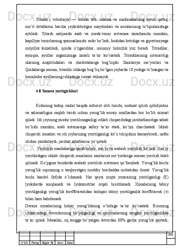 Titrash   (   vibratsiya)   —   titrash   deb,   uskuna   va   mashinalarning   ayrim   qattiq,
mo rt   detallarini   barcha   joylashtirilgan   maydonlari   va   asoslarining   to lqinlanishigaʼ ʼ
aytiladi.   Titrash   natijasida   asab   va   yurak-tomir   sistemasi   zararlanishi   mumkin,
kapillyar tomirlarning spazmalanishi sodir bo ladi, hushdan ketishga va gipertoniyaga	
ʼ
moyillik   kuzatiladi,   qonda   o zgarishlar,   umumiy   holsizlik   yuz   beradi.   Titrashlar,	
ʼ
ayniqsa,   ayollar   organizmiga   zararli   ta sir   ko rsatadi.   Titrashlarning   intensivligi	
ʼ ʼ
ularning   amplitudalari   va   chastotalariga   bog liqdir.   Sanitariya   me yorlari   va	
ʼ ʼ
Qoidalariga asosan, titrashli ishlarga bog liq bo lgan joylarda 18 yoshga to lmagan va	
ʼ ʼ ʼ
homilador ayollarning ishlashiga ruxsat etilmaydi.
4.8 Sanoat yoritgichlari
Kishining   tashqi   muhit   haqida   axborot   olib   turishi,   mehnat   qilish   qobiliyatini
va   salomatligini   saqlab   turish   uchun   yorug lik   asosiy   omillardan   biri   bo lib   xizmat	
ʼ ʼ
qiladi. Ish joyining yaxshi yoritilmaganligi ishlab chiqarishdagi jarohatlanishga sabab
bo lishi   mumkin,   asab   sistemasiga   salbiy   ta sir   etadi,   ko zni   charchatadi.   Ishlab	
ʼ ʼ ʼ
chiqarish xonalari va ish joylarining yoritilganligi ko z toliqishini kamaytiradi, nafas	
ʼ
olishni yaxshilaydi, jarohat sabablarini yo qotadi.	
ʼ
  Yoritilish manbalariga qarab tabiiy, sun iy va aralash yoritilish bo ladi. Sun iy	
ʼ ʼ ʼ
yoritiladigan ishlab chiqarish xonalarini sanitariya me yorlariga asosan yoritish talab	
ʼ
qilinadi. Ko pgina binolarda aralash yoritilish sistemasi qo llaniladi. Yorug lik kuchi	
ʼ ʼ ʼ
yorug lik   oqimining   u   tarqlayotgan   moddiy   burchakka   nisbatidan   iborat.   Yorug lik	
ʼ ʼ
kuchi   kandel   (kd)da   o lchanadi.   Har   qaysi   nuqta   yuzasining   yoritilganligi   (E)	
ʼ
lyukslarda   aniqlanadi   va   lyuksmetrlar   orqali   hisoblanadi.   Xonalarning   tabiiy
yoritilganligi   yorug lik   koeffitsientidan   tashqari   tabiiy   yoritilganlik   koeffitsienti   (e)	
ʼ
bilan ham baholanadi.
Deraza   oynalarining   holati   yorug likning   o tishiga   ta sir   ko rsatadi.   Binoning	
ʼ ʼ ʼ ʼ
ichkarisidagi   devorlarining   bo’yalganligi   va   qurilmalarning   ranglari   yoritilganlikka
ta sir   qiladi.   Masalan,   oq   rangga   bo yalgan   devordan   80%   gacha   yorug lik   qaytadi,	
ʼ ʼ ʼ
Bet
O ’ lch Varaq Hujjat   № Imzo Sana 