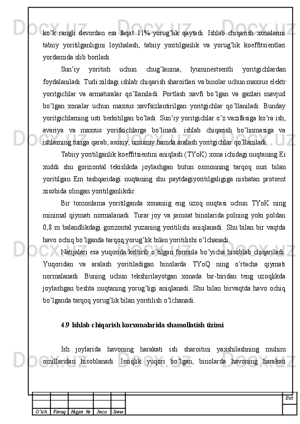 ko k   rangli   devordan   esa   faqat   11%   yorug lik   qaytadi.   Ishlab   chiqarish   xonalariniʼ ʼ
tabiiy   yoritilganligini   loyihalash,   tabiiy   yoritilganlik   va   yorug lik   koeffitsientlari	
ʼ
yordamida olib boriladi.
Sun iy   yoritish   uchun   chug lanma,   lyuminestsentli   yoritgichlardan	
ʼ ʼ
foydalaniladi. Turli xildagi ishlab chiqarish sharoitlari va binolar uchun maxsus elektr
yoritgichlar   va   armaturalar   qo llaniladi.   Portlash   xavfi   bo lgan   va   gazlari   mavjud	
ʼ ʼ
bo lgan   xonalar   uchun   maxsus   xavfsizlantirilgan   yoritgichlar   qo llaniladi.   Bunday	
ʼ ʼ
yoritgichlarning usti berkitilgan bo ladi. Sun iy yoritgichlar o z vazifasiga ko ra ish,	
ʼ ʼ ʼ ʼ
avariya   va   maxsus   yoritkichlarga   bo linadi.   ishlab   chiqarish   bo linmasiga   va	
ʼ ʼ
ishlarning turiga qarab, asosiy, umumiy hamda aralash yoritgichlar qo llaniladi.	
ʼ
Tabiiy yoritilganlik koeffitsientini aniqlash (TYoK) xona ichidagi nuqtaning Ei
xuddi   shu   gorizontal   tekislikda   joylashgan   butun   osmonning   tarqoq   nuri   bilan
yoritilgan   Em   tashqaridagi   nuqtaning   shu   paytdagiyoritilgaligiga   nisbatan   protsent
xisobida olingan yoritilganlikdir.
Bir   tomonlama   yoritilganda   xonaniig   eng   uzoq   nuqtasi   uchun   TYoK   ning
minimal   qiymati   normalanadi.   Turar   joy   va   jamoat   binolarida   polning   yoki   poldan
0,8  m   balandlikdagi   gorizontal   yuzaning  yoritilishi  aniqlanadi.   Shu  bilan  bir   vaqtda
havo ochiq bo lganda tarqoq yorug lik bilan yoritilishi o lchanadi.	
ʼ ʼ ʼ
Natijalari esa yuqorida keltirib o tilgan formula bo yicha hisoblab chiqariladi.	
ʼ ʼ
Yuqoridan   va   aralash   yoritiladigan   binolarda   TYoQ   ning   o rtacha   qiymati	
ʼ
normalanadi.   Buning   uchun   tekshirilayotgan   xonada   bir-biridan   teng   uzoqlikda
joylashgan   beshta   nuqtaning   yorug ligi   aniqlanadi.   Shu   bilan   birvaqtda   havo   ochiq	
ʼ
bo lganda tarqoq yorug lik bilan yoritilish o lchanadi. 	
ʼ ʼ ʼ
4.9 Ishlab chiqarish korxonalarida shamollatish tizimi
Ish   joylarida   havoning   harakati   ish   sharoitini   yaxshilashning   muhim
omillaridan   hisoblanadi.   Issiqlik   yuqori   bo lgan,   binolarda   havoning   harakati	
ʼ
Bet
O ’ lch Varaq Hujjat   № Imzo Sana 