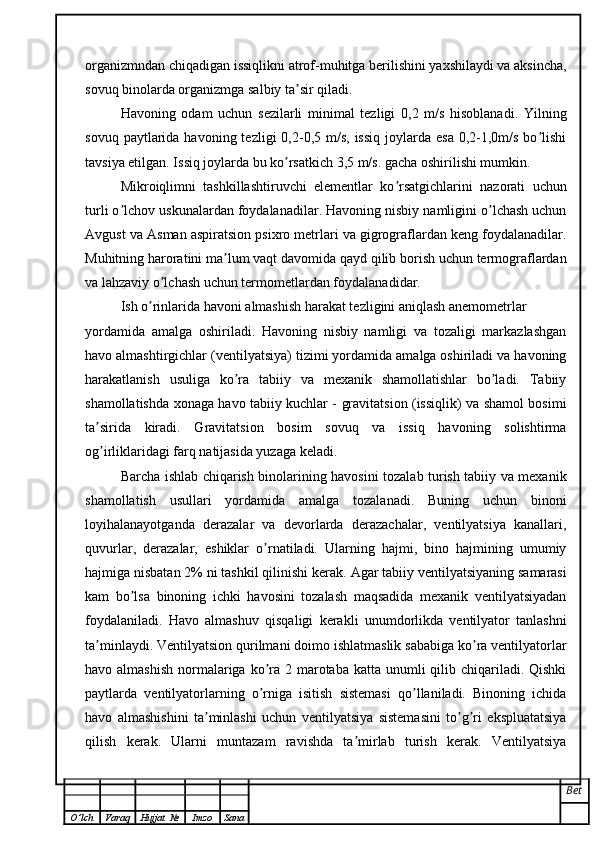 organizmndan chiqadigan issiqlikni atrof-muhitga berilishini yaxshilaydi va aksincha,
sovuq binolarda organizmga salbiy ta sir qiladi.ʼ
Havoning   odam   uchun   sezilarli   minimal   tezligi   0,2   m/s   hisoblanadi.   Yilning
sovuq  paytlarida  havoning  tezligi  0,2-0,5 m/s,  issiq  joylarda  esa  0,2-1,0m/s  bo lishi	
ʼ
tavsiya etilgan. Issiq joylarda bu ko rsatkich 3,5 m/s. gacha oshirilishi mumkin.	
ʼ
Mikroiqlimni   tashkillashtiruvchi   elementlar   ko rsatgichlarini   nazorati   uchun	
ʼ
turli o lchov uskunalardan foydalanadilar. Havoning nisbiy namligini o lchash uchun	
ʼ ʼ
А vgust va  А sman aspiratsion psixro metrlari va gigrograflardan keng foydalanadilar.
Muhitning haroratini ma lum vaqt davomida qayd qilib borish uchun termograflardan	
ʼ
va lahzaviy o lchash uchun termometlardan foydalanadidar.	
ʼ
Ish o rinlarida havoni almashish harakat tezligini aniqlash anemometrlar	
ʼ
yordamida   amalga   oshiriladi.   Havoning   nisbiy   namligi   va   tozaligi   markazlashgan
havo almashtirgichlar (ventilyatsiya) tizimi yordamida amalga oshiriladi va havoning
harakatlanish   usuliga   ko ra   tabiiy   va   mexanik   shamollatishlar   bo ladi.   Tabiiy	
ʼ ʼ
shamollatishda xonaga havo tabiiy kuchlar - gravitatsion (issiqlik) va shamol bosimi
ta sirida   kiradi.   Gravitatsion   bosim   sovuq   va   issiq   havoning   solishtirma	
ʼ
og irliklaridagi farq natijasida yuzaga keladi.
ʼ
Barcha ishlab chiqarish binolarining havosini tozalab turish tabiiy va mexanik
shamollatish   usullari   yordamida   amalga   tozalanadi.   Buning   uchun   binoni
loyihalanayotganda   derazalar   va   devorlarda   derazachalar,   ventilyatsiya   kanallari,
quvurlar,   derazalar,   eshiklar   o rnatiladi.   Ularning   hajmi,   bino   hajmining   umumiy	
ʼ
hajmiga nisbatan 2% ni tashkil qilinishi kerak.  А gar tabiiy ventilyatsiyaning samarasi
kam   bo lsa   binoning   ichki   havosini   tozalash   maqsadida   mexanik   ventilyatsiyadan	
ʼ
foydalaniladi.   Havo   almashuv   qisqaligi   kerakli   unumdorlikda   ventilyator   tanlashni
ta minlaydi. Ventilyatsion qurilmani doimo ishlatmaslik sababiga ko ra ventilyatorlar	
ʼ ʼ
havo almashish  normalariga ko ra 2 marotaba  katta unumli  qilib chiqariladi. Qishki	
ʼ
paytlarda   ventilyatorlarning   o rniga   isitish   sistemasi   qo llaniladi.   Binoning   ichida
ʼ ʼ
havo   almashishini   ta minlashi   uchun   ventilyatsiya   sistemasini   to g ri   ekspluatatsiya	
ʼ ʼ ʼ
qilish   kerak.   Ularni   muntazam   ravishda   ta mirlab   turish   kerak.   Ventilyatsiya	
ʼ
Bet
O ’ lch Varaq Hujjat   № Imzo Sana 