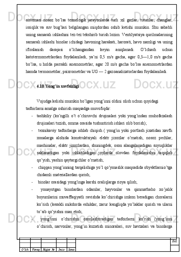 sistemasi   nosoz   bo lsa   texnologik   jarayonlarda   turli   xil   gazlar,   tutunlar,   changlar,ʼ
issiqlik   va   suv   bug lari   belgilangan   miqdordan   oshib   ketishi   mumkin.   Shu   sababli
ʼ
uning samarali ishlashini tez-tez tekshirib turish lozim. Ventilyatsiya qurilmalarining
samarali ishlashi binolar ichidagi havoning harakati, harorati, havo namligi va uning
ifloslanish   darajasi   o lchangandan   keyin   aniqlanadi.   O’lchash   uchun	
ʼ
katotermometrlardan   foydalaniladi,   ya ni   0,5   m/s   gacha,   agar   0,3—1,0   m/s   gacha	
ʼ
bo lsa,   u   holda   parrakli   anemometrlar,   agar   20   m/s   gacha   bo lsa   anemometrlardan	
ʼ ʼ
hamda termometrlar, psixrometrlar va UG — 2 gazoanalizatorlardan foydalaniladi.
4.10 Yong’in xavfsizligi
Vujudga kelishi mumkin bo lgan yong inni oldini olish uchun quyidagi	
ʼ ʼ
tadbirlarni amalga oshirish maqsadga muvofiqdir:
- tashkiliy   (ko ngilli   o t   o chiruvchi   drujinalari   yoki   yong indan   muhofazalash	
ʼ ʼ ʼ ʼ
drujinalari tuzish, omma orasida tushuntirish ishlari olib borish);
-   texnikaviy   tadbirlarga   ishlab   chiqish   (   yong in   yoki   portlash   jixatidan   xavfli	
ʼ
xonalarga   alohida   konstruktsiyali   elektr   jixozlar   o rnatish,   nosoz   pechlar,	
ʼ
mashinalar,   elsktr   jixozlardan,   shuningdek,   oson   alangalanadigan   suyuqliklar
saklanadigan   yoki   ishlatiladigan   joylarda   olovdan   foydalanishni   taqiqlab
qo yish, yashin qaytargichlar o rnatish;	
ʼ ʼ
-  chiqqan yong inning tarqalishiga yo l qo ymaslik maqsadida obyektlarnio tga	
ʼ ʼ ʼ ʼ
chidamli materiallardan qurish;
-  binolar orasidagi yong inga karshi oraliqlarga rioya qilish;	
ʼ
-   yonayotgan   binolardan   odamlar,   hayvonlar   va   qimmatbaho   xo jalik	
ʼ
buyumlarini  muvaffaqiyatli  ravishda   ko chirishga   imkon  beradigan  choralarni	
ʼ
ko rish   (kerakli   mikdorda   eshiklar,   zarur   kengliqda   yo laklar   qurish   va   ularni	
ʼ ʼ
to sib qo yishni man etish;
ʼ ʼ
-   yong inni   o chirishni   osonlashtiradigan   tadbirlarni   ko rish   (yong inni	
ʼ ʼ ʼ ʼ
o chirish,   narvonlar,   yong in   kuzatish   minoralari,   suv   havzalari   va   binolarga	
ʼ ʼ
Bet
O ’ lch Varaq Hujjat   № Imzo Sana 