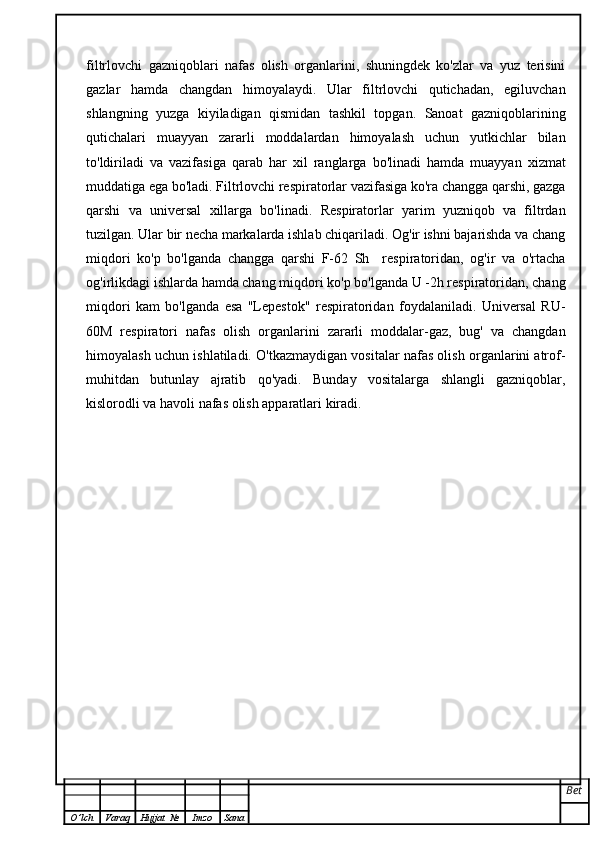 filtrlovchi   gazniqoblari   nafas   olish   organlarini,   shuningdek   ko'zlar   va   yuz   terisini
gazlar   hamda   changdan   himoyalaydi.   Ular   filtrlovchi   qutichadan,   egiluvchan
shlangning   yuzga   kiyiladigan   qismidan   tashkil   topgan.   Sanoat   gazniqoblarining
qutichalari   muayyan   zararli   moddalardan   himoyalash   uchun   yutkichlar   bilan
to'ldiriladi   va   vazifasiga   qarab   har   xil   ranglarga   bo'linadi   hamda   muayyan   xizmat
muddatiga ega bo'ladi. Filtrlovchi respiratorlar vazifasiga ko'ra changga qarshi, gazga
qarshi   va   universal   xillarga   bo'linadi.   Respiratorlar   yarim   yuzniqob   va   filtrdan
tuzilgan. Ular bir necha markalarda ishlab chiqariladi. Og'ir ishni bajarishda va chang
miqdori   ko'p   bo'lganda   changga   qarshi   F-62   Sh     respiratoridan,   og'ir   va   o'rtacha
og'irlikdagi ishlarda hamda chang miqdori ko'p bo'lganda U -2h respiratoridan, chang
miqdori   kam   bo'lganda   esa   "Lepestok"   respiratoridan   foydalaniladi.   Universal   RU-
60M   respiratori   nafas   olish   organlarini   zararli   moddalar-gaz,   bug'   va   changdan
himoyalash uchun ishlatiladi. O'tkazmaydigan vositalar nafas olish organlarini atrof-
muhitdan   butunlay   ajratib   qo'yadi.   Bunday   vositalarga   shlangli   gazniqoblar,
kislorodli va havoli nafas olish apparatlari kiradi.
Bet
O ’ lch Varaq Hujjat   № Imzo Sana 