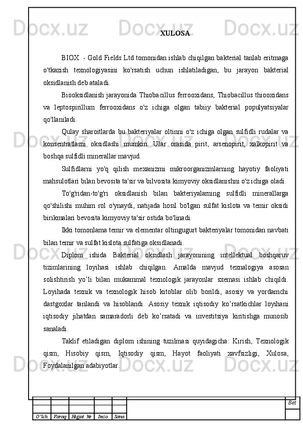 XULOSA
BIOX   - Gold Fields Ltd tomonidan ishlab chiqilgan bakterial tanlab eritmaga
o'tkazish   texnologiyasini   ko'rsatish   uchun   ishlatiladigan,   bu   jarayon   bakterial
oksidlanish deb ataladi.
Biooksidlanish jarayonida Thiobacillus ferrooxidans, Thiobacillus thiooxidans
va   leptospirillum   ferrooxidans   o'z   ichiga   olgan   tabiiy   bakterial   populyatsiyalar
qo'llaniladi.
Qulay   sharoitlarda   bu   bakteriyalar   oltinni   o'z   ichiga   olgan   sulfidli   rudalar   va
konsentratlarni   oksidlashi   mumkin.   Ular   orasida   pirit,   arsenopirit,   xalkopirit   va
boshqa sulfidli minerallar mavjud.
Sulfidlarni   yo'q   qilish   mexanizmi   mikroorganizmlarning   hayotiy   faoliyati
mahsulotlari bilan bevosita ta'sir va bilvosita kimyoviy oksidlanishni o'z ichiga oladi.
To'g'ridan-to'g'ri   oksidlanish   bilan   bakteriyalarning   sulfidli   minerallarga
qo'shilishi   muhim   rol   o'ynaydi,   natijada   hosil   bo'lgan   sulfat   kislota   va   temir   oksidi
birikmalari bevosita kimyoviy ta'sir ostida bo'linadi.
Ikki tomonlama temir va elementar oltingugurt bakteriyalar tomonidan navbati
bilan temir va sulfat kislota sulfatiga oksidlanadi.
Diplom   ishida   Bakterial   oksidlash   jarayonining   intellektual   boshqaruv
tizimlarini ng   loyihasi   ishlab   chiqilgan.   Amalda   mavjud   texnalogiya   asosan
solishtirish   yo’li   bilan   mukammal   texnologik   jarayonlar   sxemasi   ishlab   chiqildi.
Loyihada   texnik   va   texnologik   hisob   kitoblar   olib   borildi,   asosiy   va   yordamchi
dastgoxlar   tanlandi   va   hisoblandi.   Asosiy   texnik   iqtisodiy   ko’rsatkichlar   loyihani
iqtisodiy   jihatdan   samaradorli   deb   ko’rsatadi   va   investitsiya   kiritishga   munosib
sanaladi.
Taklif   etiladigan   diplom   ishining   tuzilmasi   quyidagicha:   Kirish,   Texnologik
qism,   Hisobiy   qism,   Iqtisodiy   qism,   Hayot   faoliyati   xavfsizligi,   Xulosa,
Foydalanilgan adabiyotlar. 
Bet
O ’ lch Varaq Hujjat   № Imzo Sana 