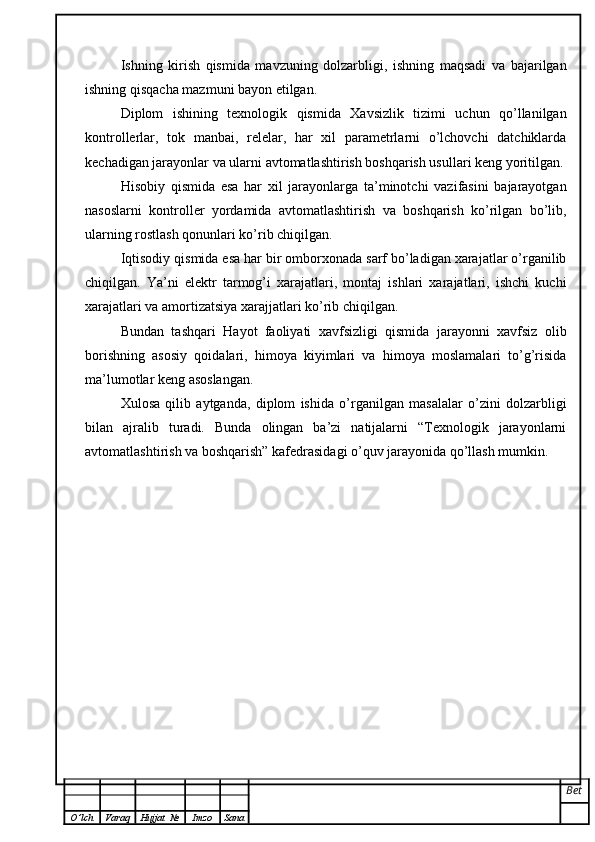 Ishning   kirish   qismida   mavzuning   dolzarbligi,   ishning   maqsadi   va   bajarilgan
ishning qisqacha mazmuni bayon etilgan.
Diplom   ishining   texnologik   qismida   Xavsizlik   tizimi   uchun   qo’llanilgan
kontrollerlar,   tok   manbai,   relelar,   har   xil   parametrlarni   o’lchovchi   datchiklarda
kechadigan jarayonlar va ularni avtomatlashtirish boshqarish usullari keng yoritilgan.
Hisobiy   qismida   esa   har   xil   jarayonlarga   ta’minotchi   vazifasini   bajarayotgan
nasoslarni   kontroller   yordamida   avtomatlashtirish   va   boshqarish   ko’rilgan   bo’lib,
ularning rostlash qonunlari ko’rib chiqilgan. 
Iqtisodiy qismida esa har bir omborxonada sarf bo’ladigan xarajatlar o’rganilib
chiqilgan.   Ya’ni   elektr   tarmog’i   xarajatlari,   montaj   ishlari   xarajatlari,   ishchi   kuchi
xarajatlari va amortizatsiya xarajjatlari ko’rib chiqilgan.
Bundan   tashqari   Hayot   faoliyati   xavfsizligi   qismida   jarayonni   xavfsiz   olib
borishning   asosiy   qoidalari,   himoya   kiyimlari   va   himoya   moslamalari   to’g’risida
ma’lumotlar keng asoslangan.
Xulosa   qilib   aytganda,   diplom   ishida   o’rganilgan   masalalar   o’zini   dolzarbligi
bilan   ajralib   turadi.   Bunda   olingan   ba’zi   natijalarni   “Texnologik   jarayonlarni
avtomatlashtirish va boshqarish” kafedrasidagi o’quv jarayonida qo’llash mumkin. 
Bet
O ’ lch Varaq Hujjat   № Imzo Sana 