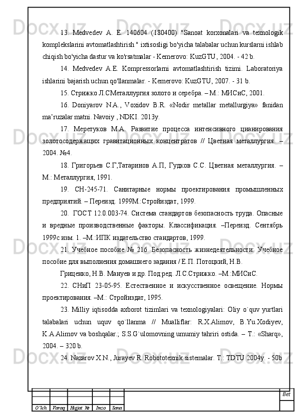 13.   Medvedev   A.   E.   140604   (180400)   "Sanoat   korxonalari   va   texnologik
komplekslarini avtomatlashtirish " ixtisosligi bo'yicha talabalar uchun kurslarni ishlab
chiqish bo'yicha dastur va ko'rsatmalar - Kemerovo: KuzGTU, 2004. - 42 b.
14.   Medvedev   A.E.   Kompressorlarni   avtomatlashtirish   tizimi.   Laboratoriya
ishlarini bajarish uchun qo'llanmalar. - Kemerovo: KuzGTU, 2007. - 31 b.
15. Стрижко Л.СМеталлургия золото и серебра. – М.: МИСиС, 2001.
16.   Doniyarov   N.A.,   Voxidov   B.R.   «Nodir   metallar   metallurgiya»   fanidan
ma’ruzalar matni.  Navoiy , NDKI. 2013y.
17.   Меретуков   М.А.   Развитие   процесса   интенсивного   цианирования
золотосодержащих   гравитационных   концентратов   //   Цветная   металлургия.   –
2004. №4.
18.   Григорьев   С.Г,Татаринов   А.П,   Гудков   С.С.   Цветная   металлургия.   –
М.: Металлургия, 1991.
19.   СН-245-71.   Санитарные   нормы   проектирования   промышленных
предприятий. – Переизд. 1999М.:Стройиздат, 1999.
20.   ГОСТ 12.0.003-74. Система стандартов безопасность труда. Опасные
и   вредные   производственные   факторы.   Классификация.   –Переизд.   Сентябрь
1999с изм. 1. –М.:ИПК издательство стандартов, 1999.
21.   Учебное   пособие   №   216.   Безопасность   жизнедеятельности:   Учебное
пособие для выполнения домашнего задания / Е.П. Потоцкий, Н.В. 
Гриценко, Н.В. Мануев и др. Под ред. Л.С.Стрижко. –М.:МИСиС.
22.   СНиП   23-05-95.   Естественное   и   искусственное   освещение.   Нормы
проектирования. –М.: Стройиздат, 1995.
23.   Milliy   iqtisodda   axborot   tizimlari   va   texnologiyalari:   Oliy   o`quv   yurtlari
talabalari   uchun   uquv   qo`llanma   //   Mualliflar:   R.Х.Alimov,   B.Yu.Хodiyev,
K.A.Alimov va boshqalar.; S.S.G`ulomovning umumiy tahriri ostida. – Т.: «Sharq»,
2004. – 320 b.
24.  Nazarov X.N., Jurayev R. Robototexni k  si s tem alar. T.: TDTU 2004y. - 50b
Bet
O ’ lch Varaq Hujjat   № Imzo Sana 