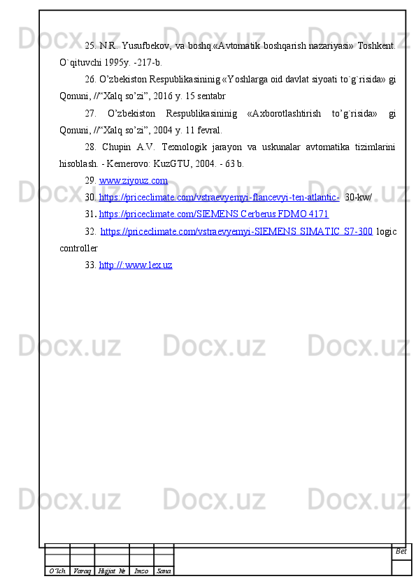 25. N.R. Yusufbekov, va boshq.«Avtomatik boshqarish nazariyasi» Toshkent.
O`qituvchi 1995y. -217-b.
26. O’zbekiston Respublikasininig «Yoshlarga oid davlat siyoati to`g`risida» gi
Qonuni, //“Хalq so’zi”, 2016 y. 15 sentabr
27.   O’zbekiston   Respublikasininig   «Axborotlashtirish   to’g`risida»   gi
Qonuni, //“Хalq so’zi”, 2004 y. 11 fevral. 
28.   Chupin   A.V.   Texnologik   jarayon   va   uskunalar   avtomatika   tizimlarini
hisoblash. - Kemerovo: KuzGTU, 2004. - 63 b.
29 .  www.ziyouz.com  
30.   https://priceclimate.com/vstraevyemyi-flancevyi-ten-atlantic-   30-kw/
31 .  https://priceclimate.com/SIEMENS Cerberus FDMO 4171
32 .   https://priceclimate.com/vstraevyemyi-SIEMENS   SIMATIC   S7-300   logic
controller
3 3 .  http://:www.lex.uz  
Bet
O ’ lch Varaq Hujjat   № Imzo Sana 
