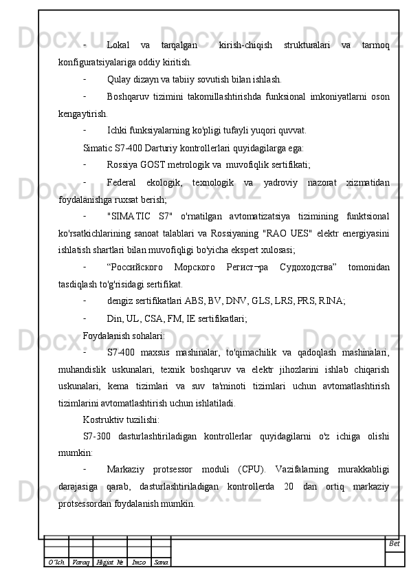 - Lokal   va   tarqalgan     kirish-chiqish   strukturalari   va   tarmoq
konfiguratsiyalariga oddiy kiritish.
- Qulay dizayn va tabiiy sovutish bilan ishlash.
- Boshqaruv   tizimini   takomillashtirishda   funksional   imkoniyatlarni   oson
kengaytirish.
- Ichki funksiyalarning ko'pligi tufayli yuqori quvvat.
Simatic S7-400 Darturiy kontrollerlari quyidagilarga ega:
- Rossiya GOST metrologik va  muvofiqlik sertifikati;
- Federal   ekologik,   texnologik   va   yadroviy   nazorat   xizmatidan
foydalanishga ruxsat berish;
- "SIMATIC   S7"   o'rnatilgan   avtomatizatsiya   tizimining   funktsional
ko'rsatkichlarining   sanoat   talablari   va   Rossiyaning   "RAO   UES"   elektr   energiyasini
ishlatish shartlari bilan muvofiqligi bo'yicha ekspert xulosasi;
- “ Российского   Морского   Регист ¬ ра   Судоходства ”   tomonidan
tasdiqlash to'g'risidagi sertifikat.
- dengiz sertifikatlari ABS, BV, DNV, GLS, LRS, PRS, RINA;
- Din, UL, CSA, FM, IE sertifikatlari;
Foydalanish sohalari:
- S7-400   maxsus   mashinalar,   to'qimachilik   va   qadoqlash   mashinalari,
muhandislik   uskunalari,   texnik   boshqaruv   va   elektr   jihozlarini   ishlab   chiqarish
uskunalari,   kema   tizimlari   va   suv   ta'minoti   tizimlari   uchun   avtomatlashtirish
tizimlarini avtomatlashtirish uchun ishlatiladi.
Kostruktiv tuzilishi:
S7-300   dasturlashtiriladigan   kontrollerlar   quyidagilarni   o'z   ichiga   olishi
mumkin:
- Markaziy   protsessor   moduli   (CPU).   Vazifalarning   murakkabligi
darajasiga   qarab,   dasturlashtiriladigan   kontrollerda   20   dan   ortiq   markaziy
protsessordan foydalanish mumkin.
Bet
O ’ lch Varaq Hujjat   № Imzo Sana 