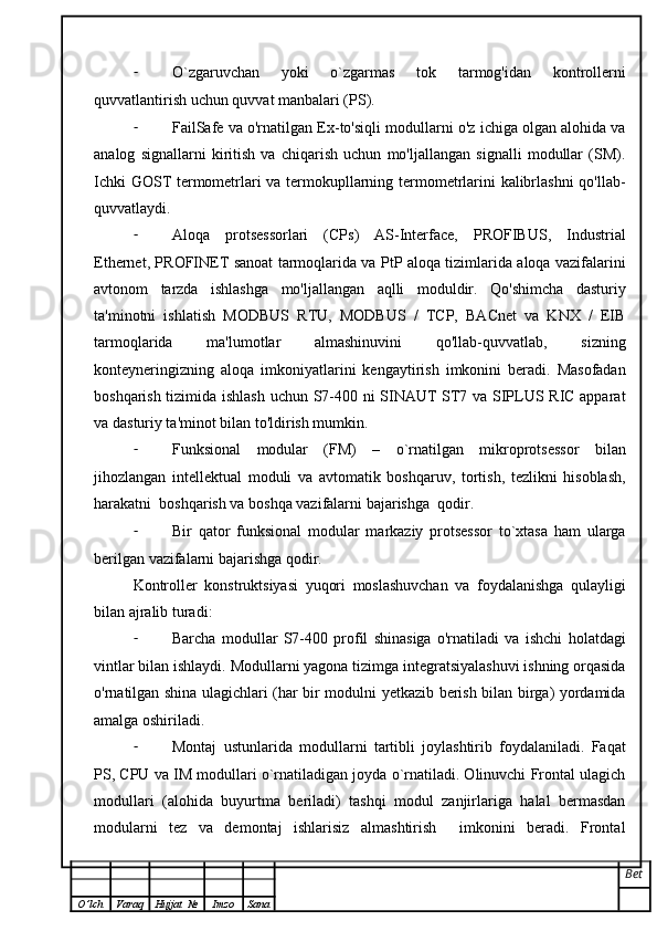- O`zgaruvchan   yoki   o`zgarmas   tok   tarmog'idan   kontrollerni
quvvatlantirish uchun quvvat manbalari (PS).
- FailSafe va o'rnatilgan Ex-to'siqli modullarni o'z ichiga olgan alohida va
analog   signallarni   kiritish   va   chiqarish   uchun   mo'ljallangan   signalli   modullar   (SM).
Ichki GOST termometrlari va termokupllarning termometrlarini kalibrlashni  qo'llab-
quvvatlaydi.
- Aloqa   protsessorlari   (CPs)   AS-Interface,   PROFIBUS,   Industrial
Ethernet, PROFINET sanoat tarmoqlarida va PtP aloqa tizimlarida aloqa vazifalarini
avtonom   tarzda   ishlashga   mo'ljallangan   aqlli   moduldir.   Qo'shimcha   dasturiy
ta'minotni   ishlatish   MODBUS   RTU,   MODBUS   /   TCP,   BACnet   va   KNX   /   EIB
tarmoqlarida   ma'lumotlar   almashinuvini   qo'llab-quvvatlab,   sizning
konteyneringizning   aloqa   imkoniyatlarini   kengaytirish   imkonini   beradi.   Masofadan
boshqarish tizimida ishlash uchun S7-400 ni SINAUT ST7 va SIPLUS RIC apparat
va dasturiy ta'minot bilan to'ldirish mumkin.
- Funksional   modular   (FM)   –   o`rnatilgan   mikroprotsessor   bilan
jihozlangan   intellektual   moduli   va   avtomatik   boshqaruv,   tortish,   tezlikni   hisoblash,
harakatni  boshqarish va boshqa vazifalarni bajarishga  qodir.
- Bir   qator   funksional   modular   markaziy   protsessor   to`xtasa   ham   ularga
berilgan vazifalarni bajarishga qodir.
Kontroller   konstruktsiyasi   yuqori   moslashuvchan   va   foydalanishga   qulayligi
bilan ajralib turadi:
- Barcha   modullar   S7-400   profil   shinasiga   o'rnatiladi   va   ishchi   holatdagi
vintlar bilan ishlaydi. Modullarni yagona tizimga integratsiyalashuvi ishning orqasida
o'rnatilgan shina ulagichlari (har bir modulni yetkazib berish bilan birga) yordamida
amalga oshiriladi.
- Montaj   ustunlarida   modullarni   tartibli   joylashtirib   foydalaniladi.   Faqat
PS, CPU va IM modullari o`rnatiladigan joyda o`rnatiladi. Olinuvchi Frontal ulagich
modullari   (alohida   buyurtma   beriladi)   tashqi   modul   zanjirlariga   halal   bermasdan
modularni   tez   va   demontaj   ishlarisiz   almashtirish     imkonini   beradi.   Frontal
Bet
O ’ lch Varaq Hujjat   № Imzo Sana