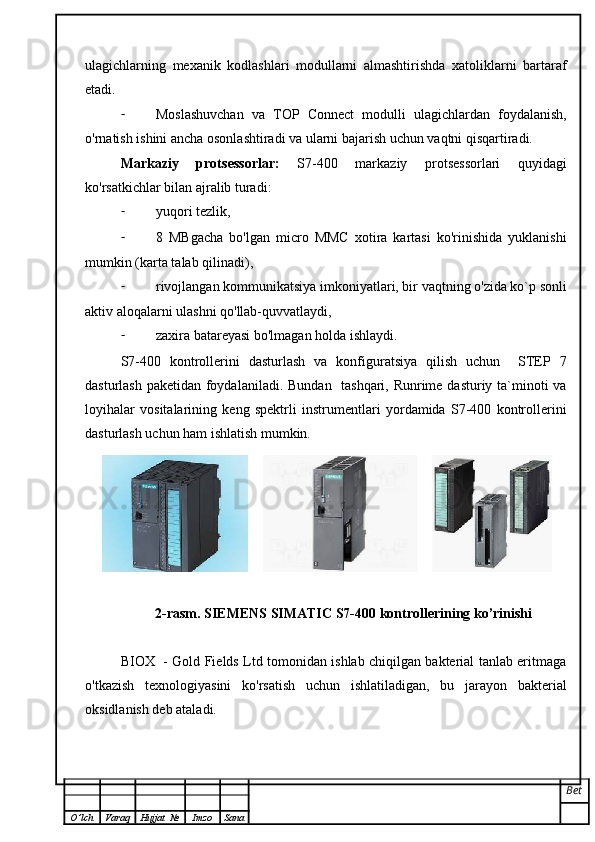 ulagichlarning   mexanik   kodlashlari   modullarni   almashtirishda   xatoliklarni   bartaraf
etadi.
- Moslashuvchan   va   TOP   Connect   modulli   ulagichlardan   foydalanish,
o'rnatish ishini ancha osonlashtiradi va ularni bajarish uchun vaqtni qisqartiradi.
Markaziy   protsessorlar:   S7-400   markaziy   protsessorlari   quyidagi
ko'rsatkichlar bilan ajralib turadi:
- yuqori tezlik,
- 8   MBgacha   bo'lgan   micro   MMC   xotira   kartasi   ko'rinishida   yuklanishi
mumkin (karta talab qilinadi),
- rivojlangan kommunikatsiya imkoniyatlari, bir vaqtning o'zida ko`p sonli
aktiv aloqalarni ulashni qo'llab-quvvatlaydi,
- zaxira batareyasi bo'lmagan holda ishlaydi.
S7-400   kontrollerini   dasturlash   va   konfiguratsiya   qilish   uchun     STEP   7
dasturlash paketidan foydalaniladi. Bundan   tashqari, Runrime dasturiy ta`minoti va
loyihalar   vositalarining   keng   spektrli   instrumentlari   yordamida   S7-400   kontrollerini
dasturlash uchun ham ishlatish mumkin. 
2-rasm. SIEMENS SIMATIC S7-400 kontrollerining ko’rinishi
BIOX   - Gold Fields Ltd tomonidan ishlab chiqilgan bakterial tanlab eritmaga
o'tkazish   texnologiyasini   ko'rsatish   uchun   ishlatiladigan,   bu   jarayon   bakterial
oksidlanish deb ataladi.
Bet
O ’ lch Varaq Hujjat   № Imzo Sana 