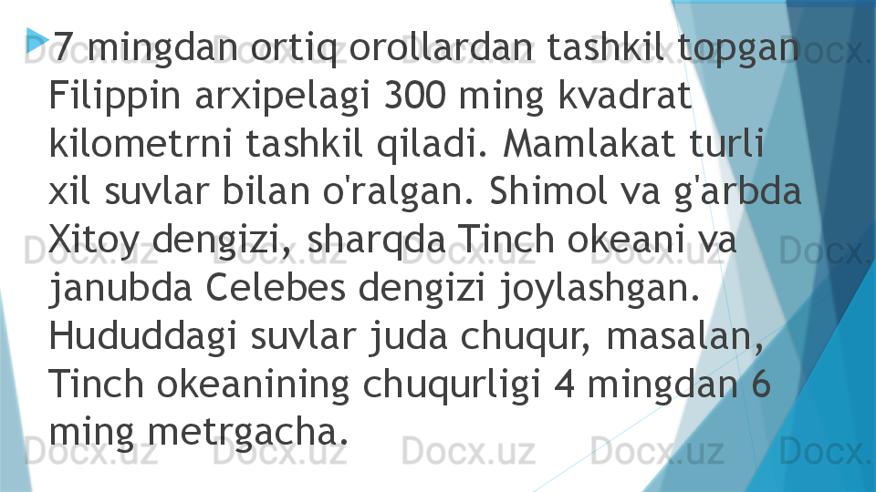 
7 mingdan ortiq orollardan tashkil topgan 
Filippin arxipelagi 300 ming kvadrat 
kilometrni tashkil qiladi. Mamlakat turli 
xil suvlar bilan o'ralgan. Shimol va g'arbda 
Xitoy dengizi, sharqda Tinch okeani va 
janubda Celebes dengizi joylashgan. 
Hududdagi suvlar juda chuqur, masalan, 
Tinch okeanining chuqurligi 4 mingdan 6 
ming metrgacha.                   