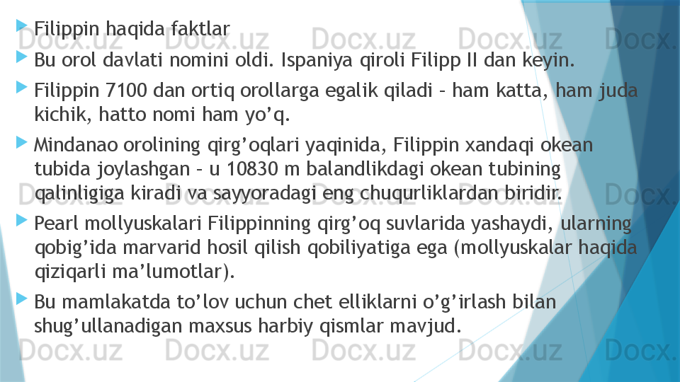 
Filippin haqida faktlar

Bu orol davlati nomini oldi. Ispaniya qiroli Filipp II dan keyin.

Filippin 7100 dan ortiq orollarga egalik qiladi – ham katta, ham juda 
kichik, hatto nomi ham yo’q.

Mindanao orolining qirg’oqlari yaqinida, Filippin xandaqi okean 
tubida joylashgan – u 10830 m balandlikdagi okean tubining 
qalinligiga kiradi va sayyoradagi eng chuqurliklardan biridir.

Pearl mollyuskalari Filippinning qirg’oq suvlarida yashaydi, ularning 
qobig’ida marvarid hosil qilish qobiliyatiga ega (mollyuskalar haqida 
qiziqarli ma’lumotlar).

Bu mamlakatda to’lov uchun chet elliklarni o’g’irlash bilan 
shug’ullanadigan maxsus harbiy qismlar mavjud.                   