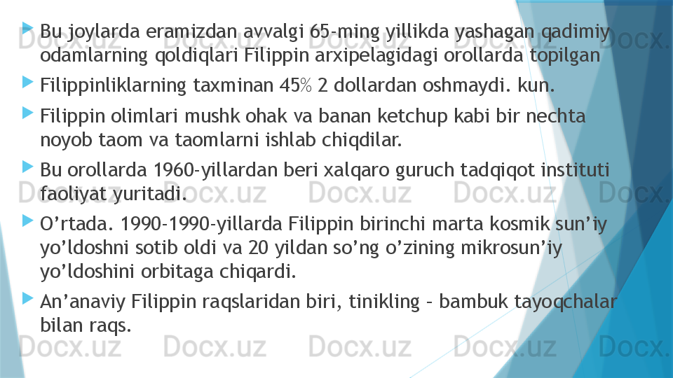 
Bu joylarda eramizdan avvalgi 65-ming yillikda yashagan qadimiy 
odamlarning qoldiqlari Filippin arxipelagidagi orollarda topilgan

Filippinliklarning taxminan 45% 2 dollardan oshmaydi. kun.

Filippin olimlari mushk ohak va banan ketchup kabi bir nechta 
noyob taom va taomlarni ishlab chiqdilar.

Bu orollarda 1960-yillardan beri xalqaro guruch tadqiqot instituti 
faoliyat yuritadi.

O’rtada. 1990-1990-yillarda Filippin birinchi marta kosmik sun’iy 
yo’ldoshni sotib oldi va 20 yildan so’ng o’zining mikrosun’iy 
yo’ldoshini orbitaga chiqardi.

An’anaviy Filippin raqslaridan biri, tinikling – bambuk tayoqchalar 
bilan raqs.                   