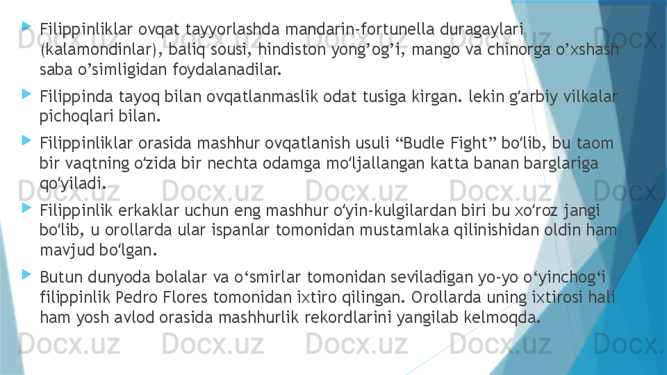 
Filippinliklar ovqat tayyorlashda mandarin-fortunella duragaylari 
(kalamondinlar), baliq sousi, hindiston yong’og’i, mango va chinorga o’xshash 
saba o’simligidan foydalanadilar.

Filippinda tayoq bilan ovqatlanmaslik odat tusiga kirgan. lekin g arbiy vilkalar ʻ
pichoqlari bilan.

Filippinliklar orasida mashhur ovqatlanish usuli “Budle Fight” bo lib, bu taom 
ʻ
bir vaqtning o zida bir nechta odamga mo ljallangan katta banan barglariga 	
ʻ ʻ
qo yiladi.	
ʻ

Filippinlik erkaklar uchun eng mashhur o yin-kulgilardan biri bu xo roz jangi 	
ʻ ʻ
bo lib, u orollarda ular ispanlar tomonidan mustamlaka qilinishidan oldin ham 	
ʻ
mavjud bo lgan.	
ʻ

Butun dunyoda bolalar va o‘smirlar tomonidan seviladigan yo-yo o‘yinchog‘i 
filippinlik Pedro Flores tomonidan ixtiro qilingan. Orollarda uning ixtirosi hali 
ham yosh avlod orasida mashhurlik rekordlarini yangilab kelmoqda.                   