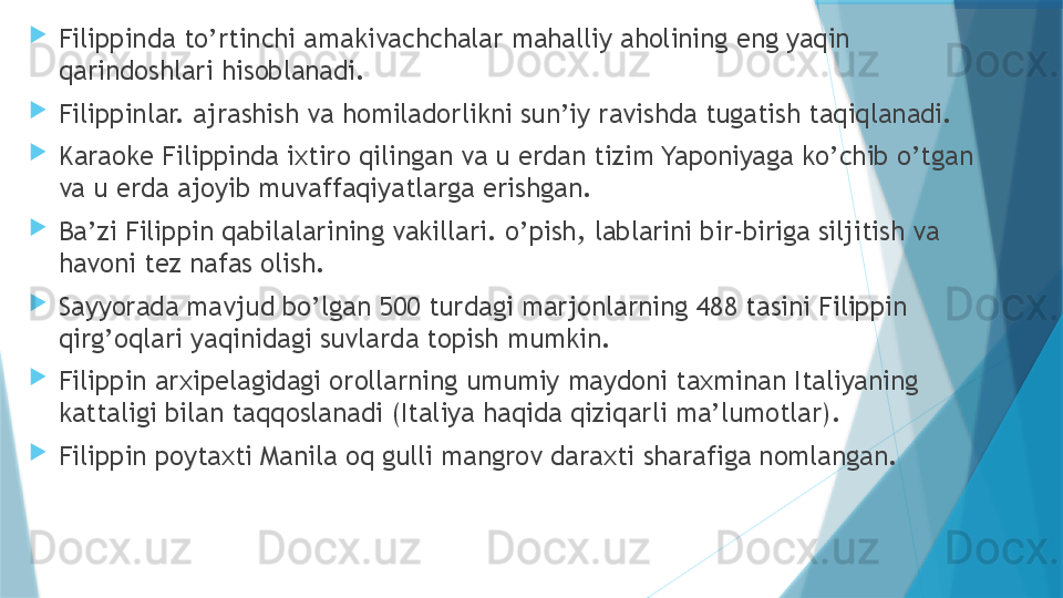 
Filippinda to’rtinchi amakivachchalar mahalliy aholining eng yaqin 
qarindoshlari hisoblanadi.

Filippinlar. ajrashish va homiladorlikni sun’iy ravishda tugatish taqiqlanadi.

Karaoke Filippinda ixtiro qilingan va u erdan tizim Yaponiyaga ko’chib o’tgan 
va u erda ajoyib muvaffaqiyatlarga erishgan.

Ba’zi Filippin qabilalarining vakillari. o’pish, lablarini bir-biriga siljitish va 
havoni tez nafas olish.

Sayyorada mavjud bo’lgan 500 turdagi marjonlarning 488 tasini Filippin 
qirg’oqlari yaqinidagi suvlarda topish mumkin.

Filippin arxipelagidagi orollarning umumiy maydoni taxminan Italiyaning 
kattaligi bilan taqqoslanadi (Italiya haqida qiziqarli ma’lumotlar).

Filippin poytaxti Manila oq gulli mangrov daraxti sharafiga nomlangan.                   