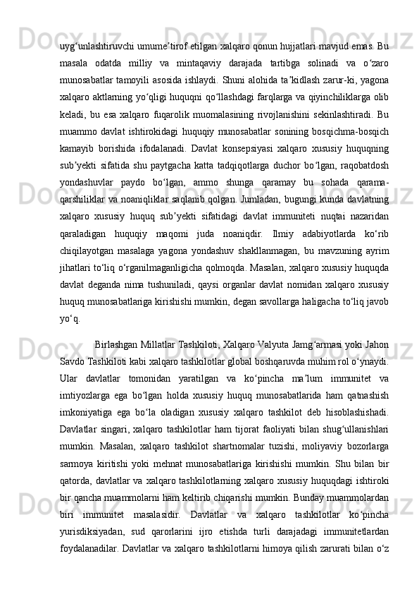 uyg unlashtiruvchi umume tirof etilgan xalqaro qonun hujjatlari mavjud emas. Buʻ ʼ
masala   odatda   milliy   va   mintaqaviy   darajada   tartibga   solinadi   va   o zaro	
ʻ
munosabatlar  tamoyili  asosida  ishlaydi.  Shuni  alohida ta kidlash  zarur-ki, yagona	
ʼ
xalqaro aktlarning yo qligi huquqni qo llashdagi farqlarga va qiyinchiliklarga olib	
ʻ ʻ
keladi,   bu   esa   xalqaro   fuqarolik   muomalasining   rivojlanishini   sekinlashtiradi.   Bu
muammo   davlat   ishtirokidagi   huquqiy   munosabatlar   sonining   bosqichma-bosqich
kamayib   borishida   ifodalanadi.   Davlat   konsepsiyasi   xalqaro   xususiy   huquqning
sub yekti   sifatida   shu   paytgacha   katta   tadqiqotlarga   duchor   bo lgan,   raqobatdosh	
ʼ ʻ
yondashuvlar   paydo   bo lgan,   ammo   shunga   qaramay   bu   sohada   qarama-	
ʻ
qarshiliklar  va noaniqliklar  saqlanib qolgan. Jumladan, bugungi kunda davlatning
xalqaro   xususiy   huquq   sub yekti   sifatidagi   davlat   immuniteti   nuqtai   nazaridan	
ʼ
qaraladigan   huquqiy   maqomi   juda   noaniqdir.   Ilmiy   adabiyotlarda   ko‘rib
chiqilayotgan   masalaga   yagona   yondashuv   shakllanmagan,   bu   mavzuning   ayrim
jihatlari to‘liq o‘rganilmaganligicha qolmoqda. Masalan, xalqaro xususiy huquqda
davlat   deganda   nima   tushuniladi,   qaysi   organlar   davlat   nomidan   xalqaro   xususiy
huquq munosabatlariga kirishishi mumkin, degan savollarga haligacha to‘liq javob
yo‘q. 
             Birlashgan Millatlar Tashkiloti, Xalqaro Valyuta Jamg armasi yoki Jahon	
ʻ
Savdo Tashkiloti kabi xalqaro tashkilotlar global boshqaruvda muhim rol o ynaydi.	
ʻ
Ular   davlatlar   tomonidan   yaratilgan   va   ko pincha   ma lum   immunitet   va	
ʻ ʼ
imtiyozlarga   ega   bo lgan   holda   xususiy   huquq   munosabatlarida   ham   qatnashish	
ʻ
imkoniyatiga   ega   bo la   oladigan   xususiy   xalqaro   tashkilot   deb   hisoblashishadi.
ʻ
Davlatlar   singari,   xalqaro   tashkilotlar   ham   tijorat   faoliyati   bilan   shug ullanishlari	
ʻ
mumkin.   Masalan,   xalqaro   tashkilot   shartnomalar   tuzishi,   moliyaviy   bozorlarga
sarmoya   kiritishi   yoki   mehnat   munosabatlariga   kirishishi   mumkin.   Shu   bilan   bir
qatorda,  davlatlar  va  xalqaro tashkilotlarning  xalqaro xususiy   huquqdagi  ishtiroki
bir qancha muammolarni ham keltirib chiqarishi mumkin. Bunday muammolardan
biri   immunitet   masalasidir.   Davlatlar   va   xalqaro   tashkilotlar   ko pincha	
ʻ
yurisdiksiyadan,   sud   qarorlarini   ijro   etishda   turli   darajadagi   immunitetlardan
foydalanadilar. Davlatlar va xalqaro tashkilotlarni himoya qilish zarurati bilan o‘z 