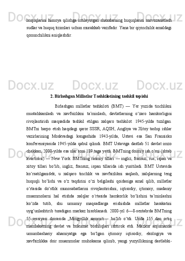 huquqlarini   himoya   qilishga   intilayotgan   shaxslarning   huquqlarini   muvozanatlash
sudlar va huquq tizimlari uchun murakkab vazifadir. Yana bir qiyinchilik amaldagi
qonunchilikni aniqlashdir.
2. Birlashgan Millatlar Tashkilotining tashkil topishi
                          Birlashgan   millatlar   tashkiloti   (BMT)   —   Yer   yuzida   tinchlikni
mustahkamlash   va   xavfsizlikni   ta minlash,   davlatlarning   o zaro   hamkorliginiʼ ʻ
rivojlantirish   maqsadida   tashkil   etilgan   xalqaro   tashkilot.   1945-yilda   tuzilgan.
BMTni   barpo   etish   haqidagi   qaror   SSSR,   AQSH,   Angliya   va   Xitoy   tashqi   ishlar
vazirlarining   Moskvadagi   kengashida   1943-yilda,   Ustavi   esa   San   Fransisko
konferensiyasida  1945-yilda  qabul  qilindi.  BMT  Ustaviga   dastlab   51  davlat   imzo
chekkan, 2000-yilda esa ular soni 189 taga yetdi. BMTning doimiy ish o rni (shtab	
ʻ
kvartirasi) — New York. BMTning rasmiy tillari — ingliz, fransuz, rus, ispan va
xitoy   tillari   bo lib,   ingliz,   fransuz,   ispan   tillarida   ish   yuritiladi.   BMT   Ustavida	
ʻ
ko rsatilganidek,   u   xalqaro   tinchlik   va   xavfsizlikni   saqlash,   xalqlarning   teng	
ʻ
huquqli   bo lishi   va   o z   taqdirini   o zi   belgilashi   qoidasiga   amal   qilib,   millatlar	
ʻ ʻ ʻ
o rtasida   do stlik   munosabatlarini   rivojlantirishni,   iqtisodiy,   ijtimoiy,   madaniy	
ʻ ʻ
muammolarni   hal   etishda   xalqlar   o rtasida   hamkorlik   bo lishini   ta minlashni	
ʻ ʻ ʼ
ko zda   tutib,   shu   umumiy   maqsadlarga   erishishda   millatlar   harakatini	
ʻ
uyg unlashtirib   turadigan   markaz   hisoblanadi.   2000-yil   6—8-sentabrda   BMTning
ʻ
55-sessiyasi   doirasida   „Mingyillik   sammiti―   bo lib   o tdi.   Unda   155   dan   ortiq	
ʻ ʻ
mamlakatning   davlat   va   hukumat   boshliqlari   ishtirok   etdi.   Mazkur   anjumanda
umumbashariy   ahamiyatga   ega   bo lgan   ijtimoiy   iqtisodiy,   ekologiya   va	
ʻ
xavfsizlikka   doir   muammolar   muhokama   qilinib,   yangi   yuzyillikning   dastlabki- 