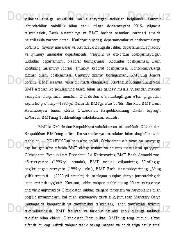 yillarida   amalga   oshirilishi   mo ljallanayotgan   tadbirlar   belgilandi.   Sammitʻ
ishtirokchilari   yakdillik   bilan   qabul   qilgan   deklaratsiyada   2015-   yilgacha
ta‘minlashda,   Bosh   Assambleya   va   BMT   boshqa   organlari   qarorlari   amalda
bajarilishida yordam beradi. Kotibiyat quyidagi departamentlar va boshqarmalarga
bo linadi: Siyosiy masalalar va Xavfsizlik Kengashi ishlari departamenti, Iqtisodiy	
ʻ
va   ijtimoiy   masalalar   departamenti,   Vasiylik   va   o z-o zini   boshqarmaydigan	
ʻ ʻ
hududlar   departamenti,   Nazorat   boshqarmasi,   Xodimlar   boshqarmasi,   Bosh
kotibning   ma muriy   idorasi,   Ijtimoiy   axborot   boshqarmasi,   Konferensiyalarga	
ʼ
xizmat   qilish   boshqarmasi,   Umumiy   xizmat   boshqarmasi,   BMTning   Jeneva
bo limi. BMT sessiyasi  yilda bir  marta chaqiriladi. Xavfsizlik Kengashining yoki	
ʻ
BMT   a zolari   ko pchiligining   talabi   bilan   har   qanday   masala   yuzasidan   maxsus	
ʼ ʻ
sessiyalar   chaqirilishi   mumkin.   O zbekiston   o z   mustaqilligini   e lon   qilganidan	
ʻ ʻ ʼ
keyin ko p o tmay—1992-yil  2-martda BMTga a zo bo ldi. Shu kuni  BMT  Bosh	
ʻ ʻ ʼ ʻ
Assambleyasi   binosi   oldida   O zbekiston   Respublikasining   Davlat   bayrog i	
ʻ ʻ
ko tarildi. BMTning Toshkentdagi vakolatxonasi ochildi .	
ʻ
             BMTda O zbekiston Respublikasi vakolatxonasi ish boshladi. O zbekiston	
ʻ ʻ
Respublikasi  BMTning ta lim, fan va madaniyat  masalalari  bilan shug ullanuvchi	
ʼ ʻ
tashkiloti   —   YUNESKOga   ham   a zo   bo ldi.   O zbekiston   o z   ovozi   va   mavqeiga	
ʼ ʻ ʻ ʻ
ega   bo lgan   a zo   sifatida   BMT   oldiga   muhim   va   dolzarb   masalalarni   qo yyapti.	
ʻ ʼ ʻ
O zbekiston   Respublikasi   Prezidenti   I.A.Karimovning   BMT   Bosh   Assambleyasi	
ʻ
48-sessiyasida   (1993-yil   sentabr),   BMT   tashkil   etilganining   50-yilligiga
bag ishlangan   sessiyada   (1995-yil   okt.),   BMT   Bosh   Assambleyasining   „Ming	
ʻ
yillik   sammiti   ―(2000-yil   sentabr)   da   so zlagan   nutqlari   dunyo   jamoatchiligida	
ʻ
katta   qiziqish   uyg otdi.   Xususan,   ushbu   xalqaro   tashkilotning   20-asr   so nggidagi	
ʻ ʻ
eng yirik anjumanida  O zbekiston  rahbari   xalqaro terrorizm   va narkobiznes  bilan	
ʻ
bog liq   muammolarni   hal   etish;   mintaqaviy   xavfsizlik,   jumladan   Markaziy   Osiyo	
ʻ
mintaqasida   barqarorlik   va   xavfsizlikni   ta minlash;   jahon   xavfsizligi   tizimini	
ʼ
takomillashtirish,   BMT   faoliyati   va   tarkibiy   tizimini   isloh   qilishga   taalluqli
takliflar   bilan   chiqdi.   O zbekiston   Respublikasi   BMTning   teng   huquqli   a zosi	
ʻ ʼ
sifatida   bu   eng   nufuzli   xalqaro   tashkilotning   maqsad   va   qoidalariga   qat iy   amal	
ʼ 