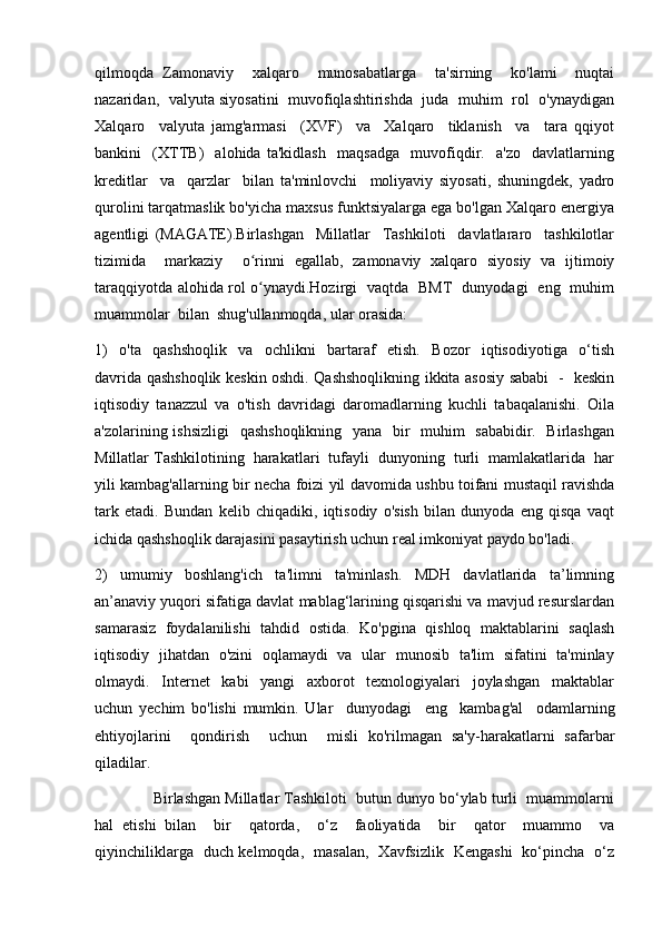 qilmoqda   Zamonaviy     xalqaro     munosabatlarga     ta'sirning     ko'lami     nuqtai
nazaridan,   valyuta siyosatini  muvofiqlashtirishda  juda   muhim  rol   o'ynaydigan
Xalqaro     valyuta   jamg'armasi     (XVF)     va     Xalqaro     tiklanish     va     tara   qqiyot
bankini     (XTTB)     alohida   ta'kidlash     maqsadga     muvofiqdir.     a'zo     davlatlarning
kreditlar     va     qarzlar     bilan   ta'minlovchi     moliyaviy   siyosati,   shuningdek,   yadro
qurolini tarqatmaslik bo'yicha maxsus funktsiyalarga ega bo'lgan Xalqaro energiya
agentligi   (MAGATE).Birlashgan     Millatlar     Tashkiloti     davlatlararo     tashkilotlar
tizimida     markaziy     o rinni   egallab,   zamonaviy   xalqaro   siyosiy   va   ijtimoiyʻ
taraqqiyotda alohida rol o ynaydi.Hozirgi   vaqtda   BMT   dunyodagi   eng   muhim
ʻ
muammolar  bilan  shug'ullanmoqda, ular orasida:
1)     o'ta     qashshoqlik     va     ochlikni     bartaraf     etish.     Bozor     iqtisodiyotiga     o‘tish
davrida qashshoqlik keskin oshdi. Qashshoqlikning ikkita asosiy sababi   -   keskin
iqtisodiy   tanazzul   va   o'tish   davridagi   daromadlarning   kuchli   tabaqalanishi.   Oila
a'zolarining ishsizligi    qashshoqlikning   yana   bir    muhim    sababidir.   Birlashgan
Millatlar Tashkilotining  harakatlari  tufayli  dunyoning  turli  mamlakatlarida  har
yili kambag'allarning bir necha foizi yil davomida ushbu toifani mustaqil ravishda
tark   etadi.   Bundan   kelib   chiqadiki,   iqtisodiy   o'sish   bilan   dunyoda   eng   qisqa   vaqt
ichida qashshoqlik darajasini pasaytirish uchun real imkoniyat paydo bo'ladi.
2)     umumiy     boshlang'ich     ta'limni     ta'minlash.     MDH     davlatlarida     ta’limning
an’anaviy yuqori sifatiga davlat mablag‘larining qisqarishi va mavjud resurslardan
samarasiz   foydalanilishi   tahdid   ostida.  Ko'pgina   qishloq  maktablarini   saqlash
iqtisodiy   jihatdan   o'zini   oqlamaydi   va   ular   munosib   ta'lim   sifatini   ta'minlay
olmaydi.     Internet     kabi     yangi     axborot     texnologiyalari     joylashgan     maktablar
uchun   yechim   bo'lishi   mumkin.   Ular     dunyodagi     eng     kambag'al     odamlarning
ehtiyojlarini     qondirish     uchun     misli   ko'rilmagan   sa'y-harakatlarni   safarbar
qiladilar.
              Birlashgan Millatlar Tashkiloti  butun dunyo bo‘ylab turli  muammolarni
hal   etishi   bilan     bir     qatorda,     o‘z     faoliyatida     bir     qator     muammo     va
qiyinchiliklarga   duch kelmoqda,   masalan,   Xavfsizlik   Kengashi   ko‘pincha   o‘z 