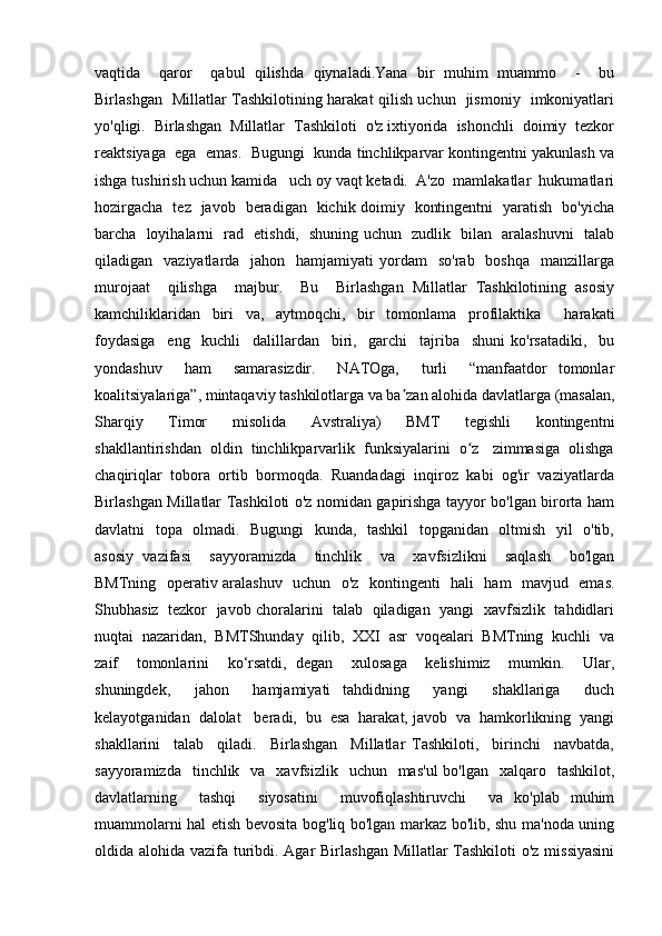 vaqtida     qaror     qabul   qilishda   qiynaladi.Yana   bir   muhim   muammo     -     bu
Birlashgan   Millatlar Tashkilotining harakat qilish uchun   jismoniy   imkoniyatlari
yo'qligi.  Birlashgan  Millatlar  Tashkiloti  o'z ixtiyorida  ishonchli  doimiy  tezkor
reaktsiyaga  ega  emas.  Bugungi  kunda tinchlikparvar kontingentni yakunlash va
ishga tushirish uchun kamida   uch oy vaqt ketadi.  A'zo  mamlakatlar  hukumatlari
hozirgacha   tez   javob   beradigan   kichik doimiy   kontingentni   yaratish   bo'yicha
barcha   loyihalarni   rad   etishdi,   shuning uchun   zudlik   bilan   aralashuvni   talab
qiladigan    vaziyatlarda   jahon   hamjamiyati   yordam    so'rab     boshqa   manzillarga
murojaat     qilishga     majbur.     Bu     Birlashgan   Millatlar   Tashkilotining   asosiy
kamchiliklaridan   biri   va,   aytmoqchi,   bir   tomonlama   profilaktika     harakati
foydasiga     eng     kuchli     dalillardan     biri,     garchi     tajriba     shuni   ko'rsatadiki,     bu
yondashuv     ham     samarasizdir.     NATOga,     turli     “manfaatdor   tomonlar
koalitsiyalariga”, mintaqaviy tashkilotlarga va ba zan alohida davlatlarga (masalan,ʼ
Sharqiy     Timor     misolida     Avstraliya)     BMT     tegishli     kontingentni
shakllantirishdan  oldin  tinchlikparvarlik  funksiyalarini  o z   zimmasiga  olishga	
ʻ
chaqiriqlar  tobora  ortib  bormoqda.  Ruandadagi  inqiroz  kabi  og'ir  vaziyatlarda
Birlashgan Millatlar Tashkiloti o'z nomidan gapirishga tayyor bo'lgan birorta ham
davlatni   topa   olmadi.   Bugungi   kunda,   tashkil    topganidan   oltmish   yil   o'tib,
asosiy   vazifasi     sayyoramizda     tinchlik     va     xavfsizlikni     saqlash     bo'lgan
BMTning   operativ aralashuv   uchun   o'z   kontingenti   hali   ham   mavjud   emas.
Shubhasiz  tezkor  javob choralarini  talab  qiladigan  yangi   xavfsizlik   tahdidlari
nuqtai  nazaridan,  BMTShunday  qilib,  XXI  asr  voqealari  BMTning  kuchli  va
zaif     tomonlarini     ko‘rsatdi,   degan     xulosaga     kelishimiz     mumkin.     Ular,
shuningdek,     jahon     hamjamiyati   tahdidning     yangi     shakllariga     duch
kelayotganidan  dalolat   beradi,  bu  esa  harakat, javob  va  hamkorlikning  yangi
shakllarini     talab     qiladi.     Birlashgan     Millatlar   Tashkiloti,     birinchi     navbatda,
sayyoramizda   tinchlik   va   xavfsizlik     uchun    mas'ul   bo'lgan   xalqaro   tashkilot,
davlatlarning     tashqi     siyosatini     muvofiqlashtiruvchi     va   ko'plab   muhim
muammolarni hal etish bevosita bog'liq bo'lgan markaz bo'lib, shu ma'noda uning
oldida alohida vazifa turibdi. Agar  Birlashgan Millatlar Tashkiloti  o'z missiyasini 