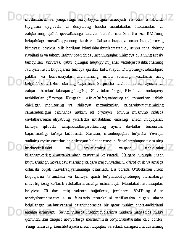 moslashtirish   va   yangilashga   aniq   tayyorligini   namoyish   eta   olsa,   u   ishonch
tuyg'usini     uyg'otishi     va     dunyoning     barcha     mamlakatlari     hukumatlari     va
xalqlarining  qo'llab-quvvatlashiga  sazovor  bo'lishi  mumkin.  Bu  esa  BMTning
kelajakdagi   muvaffaqiyatining   kalitidir.   Xalqaro   huquqda   inson   huquqlarining
himoyasi   boyicha   olib   borilgan   izlanishlarshunikorsatadiki,   ushbu   soha   doimiy
rivojlanish va takomillashuv bosqichida, insonhuquqlarinihimoya qilishning asosiy
tamoyillari,   universal   qabul   qilingan   huquqiy   hujjatlar   vaxalqarotashkilotlarning
faoliyati   inson   huquqlarini   himoya   qilishni   kafolatlaydi.   Dunyomiqyosidaxalqaro
paktlar   va   konvensiyalar   davlatlarning   ushbu   sohadagi   vazifasini   aniq
belgilabberadi.Lekin   ularning   bajarilishi   ko‘pincha   davlatlar   ichki   siyosati   va
xalqaro   hamkorlikdarajasigabog‘liq.   Shu   bilan   birga,   BMT   va   mintaqaviy
tashkilotlar   (Yevropa   Kengashi,   AfrikaIttifoqivaboshqalar)   tomonidan   ishlab
chiqilgan   monitoring   va   shikoyat   mexanizmlari   xalqarohuquqtizimining
samaradorligini   oshirishda   muhim   rol   o‘ynaydi.   Muhim   muammo   sifatida
davlatlararomas’uliyatning   yetarlicha   mustahkam   emasligi,   inson   huquqlarini
himoya   qiluvchi   xalqarosudlarqarorlarining   ayrim   davlatlar   tomonidan
bajarilmasligi   ko‘zga   tashlanadi.   Xususan,   insonhuquqlari   bo‘yicha   Yevropa
sudining ayrim qarorlari bajarilmagan holatlar mavjud. Buxalqarohuquq tizimining
kuchaytirilishini   va   davlatlarning   xalqaro   tashkilotlar
bilanhamkorliginimustahkamlash   zaruratini   ko‘rsatadi.   Xalqaro   huquqda   inson
huqularininghimoyasidavlatlarning xalqaro majburiyatlarini e’tirof etish va amalga
oshirishi   orqali   muvaffaqiyatliamalga   oshiriladi.   Bu   borada   O‘zbekiston   inson
huquqlarini   ta’minlash   va   himoya   qilish   bo‘yichaxalqarohuquq   normalariga
muvofiq   keng   ko‘lamli   islohatlarni   amalga   oshirmoqda.   Mamlakat   insonhuqulari
bo‘yicha   70   dan   ortiq   xalqaro   hujjatlarni,   jumladan,   BMTning   6   ta
asosiyshartnomasiva   4   ta   fakultativ   protokolini   ratifikatsiya   qilgan.   ularda
belgilangan   majburiyatlarni   bajarishborasida   bir   qator   muhim   chora-tadbirlarni
amalga   oshiryapti.   So‘ngi   yillarda   insonhuquqlarinita’minlash   maqsadida   milliy
qonunchilikni   xalqaro   me’yorlarga   moslashtirish   bo‘yichakattaishlar   olib   borildi.
Yangi tahrirdagi konstitutsiyada inson huquqlari va erkinliklarigaoidmoddalarning 