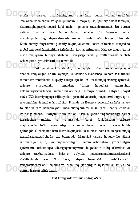 ulushi   3   baravar   oshirilganligining   o‘zi   ham   bunga   yorqin   misoldir.
Jumladan,inson   sha’ni   va   qadr-qimmatini   himoya   qilish,   ijtimoiy  davlat   tamoyili,
shaxsninghuquqiyhimoyasi   kabi   muhim   qoidalar   mustahkamlandi.   Bu   borada
nafaqat   Yevropa,   balki,   butun   dunyo   davlatlari   o‘z   fuqarolari,   ya’ni,
insonhuquqlarining   xalqaro   darajada   himoya   qilinishini   ta’minlashga   intilmoqda.
Shubilanbirga,fuqarolarning   asosiy   huquq   va   erkinliklarini   ta’minlash   maqsadida
global   miqyosdahamkorlikva   kelishuvlar   kuchaytirilmoqda.   Xalqaro  huquq   tizimi
inson   huquqlarini   himoya   qilish   va   insoniyatga   qarshi   jinoyatlarningoldini   olish
uchun yaratilgan universal mexanizmdir. 
                       Tadqiqot  shuni  ko‘rsatadiki, insonhuquqlari tushunchasi  tarixiy jarayon
sifatida   rivojlangan   bo‘lib,   ayniqsa,   XXasrdaBMTvaboshqa   xalqaro   tashkilotlar
tomonidan   mustahkam   huquqiy   asosga   ega   bo‘ldi.   Insonhuquqlarikeng   qamrovli
xalqaro   shartnomalar,   jumladan,   “Inson   huquqlari   umumjahon
deklaratsiyasi”vaJeneva   konvensiyalari   orqali   himoya   qilinadi.   Xalqaro   jinoyat
sudi (ICC) insoniyatgaqarshijinoyatlar, genotsid va urush jinoyatlarini tergov qilib,
javobgarlikni   ta’minlaydi.   Holokost,Ruanda   va   Bosniya   genotsidlari   kabi   tarixiy
fojialar   xalqaro   hamjamiyatni   insonhuquqlaribuzilishiga   qarshi   qat’iy   choralar
ko‘rishga   undadi.   Xalqaro   mexanizmlar   inson   huquqlariningbuzilishiga   qarshi
kurashishda   muhim   rol   o‘ynasa-da,   ba’zi   davlatlarning   xalqaro
majburiyatlarnito‘liq   bajarishidagi   muammolar   hamon   dolzarb   masala   bo‘lib
qolmoqda. O‘zbekiston ham inson huquqlarini ta’minlash borasida xalqaro huquq
normalarigamosislohotlar   olib   bormoqda.   Mamlakat   xalqaro   huquqiy   hujjatlarni
ratifikatsiya   qilib,   milliyqonunchiligini   takomillashtirishga   yo‘naltirilgan
qadamlarni   tashlamoqda.   Shungaqaramay,inson   huquqlarini   to‘liq   ta’minlash   va
xalqaro   majburiyatlarni   bajarish   bo‘yicha   yanadasamaralimexanizmlarni
shakllantirish   zarur.   Shu   bois,   xalqaro   hamkorlikni   mustahkamlash,
xalqarosudqarorlarini   bajarish   va   inson   huquqlarining   to‘liq   ta’minlanishi   yo‘lida
doimiy harakat qilish lozim.
3. BMTning xalqaro huquqdagi o‘rni 