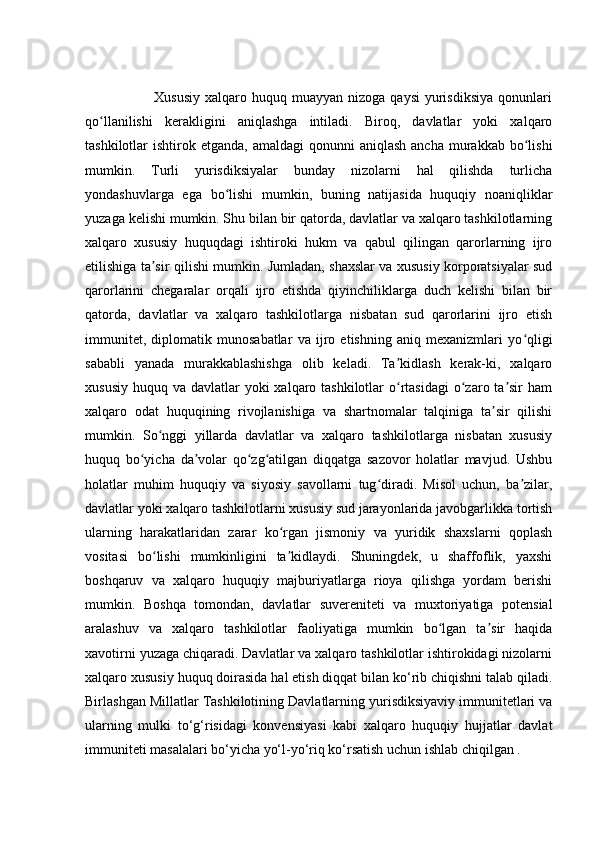                             Xususiy  xalqaro  huquq muayyan  nizoga  qaysi   yurisdiksiya   qonunlari
qo llanilishi   kerakligini   aniqlashga   intiladi.   Biroq,   davlatlar   yoki   xalqaroʻ
tashkilotlar  ishtirok  etganda,  amaldagi  qonunni   aniqlash  ancha  murakkab  bo lishi	
ʻ
mumkin.   Turli   yurisdiksiyalar   bunday   nizolarni   hal   qilishda   turlicha
yondashuvlarga   ega   bo lishi   mumkin,   buning   natijasida   huquqiy   noaniqliklar	
ʻ
yuzaga kelishi mumkin. Shu bilan bir qatorda, davlatlar va xalqaro tashkilotlarning
xalqaro   xususiy   huquqdagi   ishtiroki   hukm   va   qabul   qilingan   qarorlarning   ijro
etilishiga ta sir qilishi mumkin. Jumladan, shaxslar va xususiy korporatsiyalar sud	
ʼ
qarorlarini   chegaralar   orqali   ijro   etishda   qiyinchiliklarga   duch   kelishi   bilan   bir
qatorda,   davlatlar   va   xalqaro   tashkilotlarga   nisbatan   sud   qarorlarini   ijro   etish
immunitet,   diplomatik   munosabatlar   va   ijro   etishning   aniq   mexanizmlari   yo qligi	
ʻ
sababli   yanada   murakkablashishga   olib   keladi.   Ta kidlash   kerak-ki,   xalqaro	
ʼ
xususiy  huquq va davlatlar  yoki  xalqaro tashkilotlar  o rtasidagi  o zaro ta sir  ham
ʻ ʻ ʼ
xalqaro   odat   huquqining   rivojlanishiga   va   shartnomalar   talqiniga   ta sir   qilishi	
ʼ
mumkin.   So nggi   yillarda   davlatlar   va   xalqaro   tashkilotlarga   nisbatan   xususiy	
ʻ
huquq   bo yicha   da volar   qo zg atilgan   diqqatga   sazovor   holatlar   mavjud.   Ushbu	
ʻ ʼ ʻ ʻ
holatlar   muhim   huquqiy   va   siyosiy   savollarni   tug diradi.   Misol   uchun,   ba zilar,	
ʻ ʼ
davlatlar yoki xalqaro tashkilotlarni xususiy sud jarayonlarida javobgarlikka tortish
ularning   harakatlaridan   zarar   ko rgan   jismoniy   va   yuridik   shaxslarni   qoplash	
ʻ
vositasi   bo lishi   mumkinligini   ta kidlaydi.   Shuningdek,   u   shaffoflik,   yaxshi	
ʻ ʼ
boshqaruv   va   xalqaro   huquqiy   majburiyatlarga   rioya   qilishga   yordam   berishi
mumkin.   Boshqa   tomondan,   davlatlar   suvereniteti   va   muxtoriyatiga   potensial
aralashuv   va   xalqaro   tashkilotlar   faoliyatiga   mumkin   bo lgan   ta sir   haqida	
ʻ ʼ
xavotirni yuzaga chiqaradi. Davlatlar va xalqaro tashkilotlar ishtirokidagi nizolarni
xalqaro xususiy huquq doirasida hal etish diqqat bilan ko‘rib chiqishni talab qiladi.
Birlashgan Millatlar Tashkilotining Davlatlarning yurisdiksiyaviy immunitetlari va
ularning   mulki   to‘g‘risidagi   konvensiyasi   kabi   xalqaro   huquqiy   hujjatlar   davlat
immuniteti masalalari bo‘yicha yo‘l-yo‘riq ko‘rsatish uchun ishlab chiqilgan .  