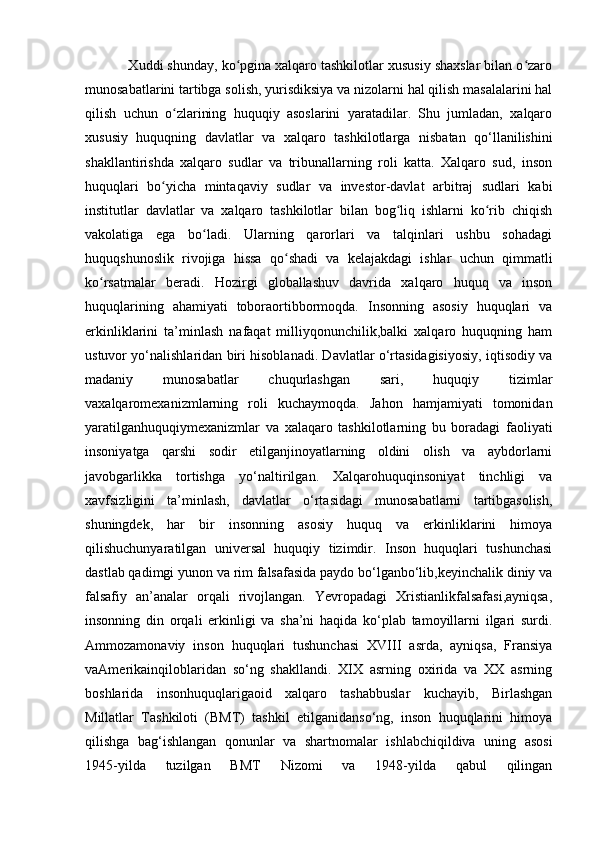            Xuddi shunday, ko pgina xalqaro tashkilotlar xususiy shaxslar bilan o zaroʻ ʻ
munosabatlarini tartibga solish, yurisdiksiya va nizolarni hal qilish masalalarini hal
qilish   uchun   o zlarining   huquqiy   asoslarini   yaratadilar.   Shu   jumladan,   xalqaro	
ʻ
xususiy   huquqning   davlatlar   va   xalqaro   tashkilotlarga   nisbatan   qo‘llanilishini
shakllantirishda   xalqaro   sudlar   va   tribunallarning   roli   katta.   Xalqaro   sud,   inson
huquqlari   bo yicha   mintaqaviy   sudlar   va   investor-davlat   arbitraj   sudlari   kabi	
ʻ
institutlar   davlatlar   va   xalqaro   tashkilotlar   bilan   bog liq   ishlarni   ko rib   chiqish	
ʻ ʻ
vakolatiga   ega   bo ladi.   Ularning   qarorlari   va   talqinlari   ushbu   sohadagi	
ʻ
huquqshunoslik   rivojiga   hissa   qo shadi   va   kelajakdagi   ishlar   uchun   qimmatli	
ʻ
ko rsatmalar   beradi.   Hozirgi   globallashuv   davrida   xalqaro   huquq   va   inson	
ʻ
huquqlarining   ahamiyati   toboraortibbormoqda.   Insonning   asosiy   huquqlari   va
erkinliklarini   ta’minlash   nafaqat   milliyqonunchilik,balki   xalqaro   huquqning   ham
ustuvor yo‘nalishlaridan biri hisoblanadi. Davlatlar o‘rtasidagisiyosiy, iqtisodiy va
madaniy   munosabatlar   chuqurlashgan   sari,   huquqiy   tizimlar
vaxalqaromexanizmlarning   roli   kuchaymoqda.   Jahon   hamjamiyati   tomonidan
yaratilganhuquqiymexanizmlar   va   xalaqaro   tashkilotlarning   bu   boradagi   faoliyati
insoniyatga   qarshi   sodir   etilganjinoyatlarning   oldini   olish   va   aybdorlarni
javobgarlikka   tortishga   yo‘naltirilgan.   Xalqarohuquqinsoniyat   tinchligi   va
xavfsizligini   ta’minlash,   davlatlar   o‘rtasidagi   munosabatlarni   tartibgasolish,
shuningdek,   har   bir   insonning   asosiy   huquq   va   erkinliklarini   himoya
qilishuchunyaratilgan   universal   huquqiy   tizimdir.   Inson   huquqlari   tushunchasi
dastlab qadimgi yunon va rim falsafasida paydo bo‘lganbo‘lib,keyinchalik diniy va
falsafiy   an’analar   orqali   rivojlangan.   Yevropadagi   Xristianlikfalsafasi,ayniqsa,
insonning   din   orqali   erkinligi   va   sha’ni   haqida   ko‘plab   tamoyillarni   ilgari   surdi.
Ammozamonaviy   inson   huquqlari   tushunchasi   XVIII   asrda,   ayniqsa,   Fransiya
vaAmerikainqiloblaridan   so‘ng   shakllandi.   XIX   asrning   oxirida   va   XX   asrning
boshlarida   insonhuquqlarigaoid   xalqaro   tashabbuslar   kuchayib,   Birlashgan
Millatlar   Tashkiloti   (BMT)   tashkil   etilganidanso‘ng,   inson   huquqlarini   himoya
qilishga   bag‘ishlangan   qonunlar   va   shartnomalar   ishlabchiqildiva   uning   asosi
1945-yilda   tuzilgan   BMT   Nizomi   va   1948-yilda   qabul   qilingan 