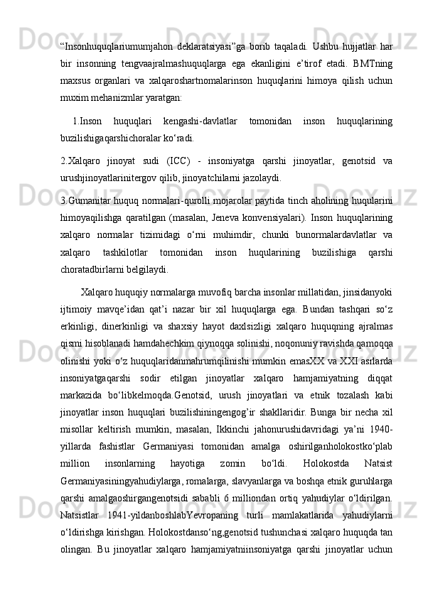“Insonhuquqlariumumjahon   deklaratsiyasi”ga   borib   taqaladi.   Ushbu   hujjatlar   har
bir   insonning   tengvaajralmashuquqlarga   ega   ekanligini   e’tirof   etadi.   BMTning
maxsus   organlari   va   xalqaroshartnomalarinson   huquqlarini   himoya   qilish   uchun
muxim mehanizmlar yaratgan: 
  1.Inson   huquqlari   kengashi-davlatlar   tomonidan   inson   huquqlarining
buzilishigaqarshichoralar ko‘radi. 
2.Xalqaro   jinoyat   sudi   (ICC)   -   insoniyatga   qarshi   jinoyatlar,   genotsid   va
urushjinoyatlarinitergov qilib, jinoyatchilarni jazolaydi. 
3.Gumanitar huquq normalari-qurolli mojarolar paytida tinch aholining huqularini
himoyaqilishga   qaratilgan   (masalan,   Jeneva   konvensiyalari).   Inson   huquqlarining
xalqaro   normalar   tizimidagi   o‘rni   muhimdir,   chunki   bunormalardavlatlar   va
xalqaro   tashkilotlar   tomonidan   inson   huqularining   buzilishiga   qarshi
choratadbirlarni belgilaydi. 
        Xalqaro huquqiy normalarga muvofiq barcha insonlar millatidan, jinsidanyoki
ijtimoiy   mavqe’idan   qat’i   nazar   bir   xil   huquqlarga   ega.   Bundan   tashqari   so‘z
erkinligi,   dinerkinligi   va   shaxsiy   hayot   daxlsizligi   xalqaro   huquqning   ajralmas
qismi hisoblanadi hamdahechkim qiynoqqa solinishi, noqonuniy ravishda qamoqqa
olinishi yoki o‘z huquqlaridanmahrumqilinishi  mumkin emasXX va XXI asrlarda
insoniyatgaqarshi   sodir   etilgan   jinoyatlar   xalqaro   hamjamiyatning   diqqat
markazida   bo‘libkelmoqda.Genotsid,   urush   jinoyatlari   va   etnik   tozalash   kabi
jinoyatlar   inson   huquqlari   buzilishiningengog’ir   shakllaridir.   Bunga   bir   necha   xil
misollar   keltirish   mumkin,   masalan,   Ikkinchi   jahonurushidavridagi   ya’ni   1940-
yillarda   fashistlar   Germaniyasi   tomonidan   amalga   oshirilganholokostko‘plab
million   insonlarning   hayotiga   zomin   bo‘ldi.   Holokostda   Natsist
Germaniyasiningyahudiylarga, romalarga, slavyanlarga va boshqa etnik guruhlarga
qarshi   amalgaoshirgangenotsidi   sababli   6   milliondan   ortiq   yahudiylar   o‘ldirilgan.
Natsistlar   1941-yildanboshlabYevropaning   turli   mamlakatlarida   yahudiylarni
o‘ldirishga kirishgan. Holokostdanso‘ng,genotsid tushunchasi xalqaro huquqda tan
olingan.   Bu   jinoyatlar   xalqaro   hamjamiyatniinsoniyatga   qarshi   jinoyatlar   uchun 