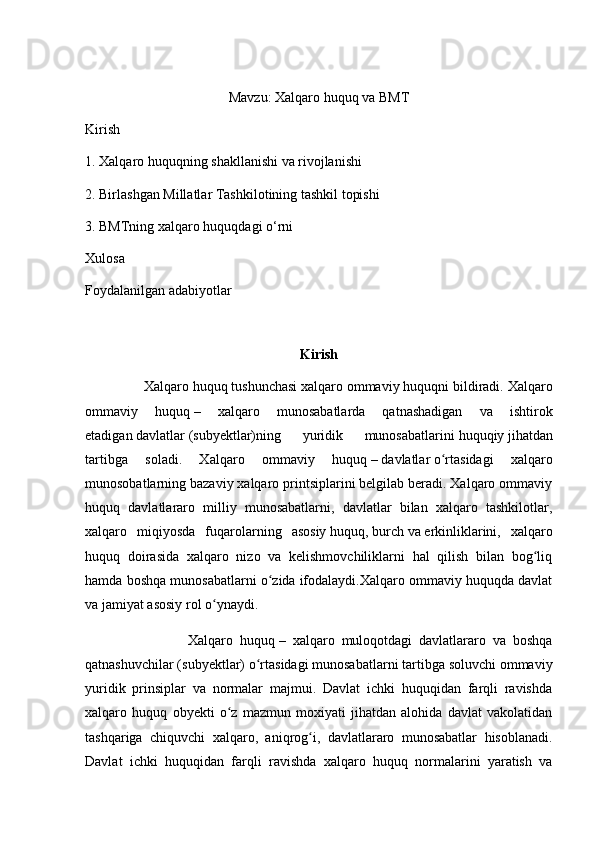 Mavzu: Xalqaro huquq va BMT
Kirish
1. Xalqaro huquqning shakllanishi va rivojlanishi
2. Birlashgan Millatlar Tashkilotining tashkil topishi
3. BMTning xalqaro huquqdagi o‘rni
Xulosa
Foydalanilgan adabiyotlar
Kirish
                Xalqaro huquq   tushunchasi   xalqaro ommaviy huquqni   bildiradi. Xalqaro
ommaviy   huquq   –   xalqaro   munosabatlarda   qatnashadigan   va   ishtirok
etadigan   davlatlar   (subyektlar)ning   yuridik   munosabatlarini   huquqiy   jihatdan
tartibga   soladi.   Xalqaro   ommaviy   huquq   –   davlatlar   o rtasidagi   xalqaroʻ
munosobatlarning bazaviy xalqaro printsiplarini belgilab beradi. Xalqaro ommaviy
huquq   davlatlararo   milliy   munosabatlarni,   davlatlar   bilan   xalqaro   tashkilotlar,
xalqaro   miqiyosda   fuqarolarning   asosiy   huquq ,   burch   va   erkinliklarini ,   xalqaro
huquq   doirasida   xalqaro   nizo   va   kelishmovchiliklarni   hal   qilish   bilan   bog liq	
ʻ
hamda boshqa munosabatlarni o zida ifodalaydi.Xalqaro ommaviy huquqda davlat	
ʻ
va jamiyat asosiy rol o ynaydi.	
ʻ
                              Xalqaro   huquq   –   xalqaro   muloqotdagi   davlatlararo   va   boshqa
qatnashuvchilar (subyektlar) o rtasidagi munosabatlarni tartibga soluvchi ommaviy	
ʻ
yuridik   prinsiplar   va   normalar   majmui.   Davlat   ichki   huquqidan   farqli   ravishda
xalqaro   huquq   obyekti   o z   mazmun   moxiyati   jihatdan   alohida   davlat   vakolatidan	
ʻ
tashqariga   chiquvchi   xalqaro,   aniqrog i,   davlatlararo   munosabatlar   hisoblanadi.	
ʻ
Davlat   ichki   huquqidan   farqli   ravishda   xalqaro   huquq   normalarini   yaratish   va 