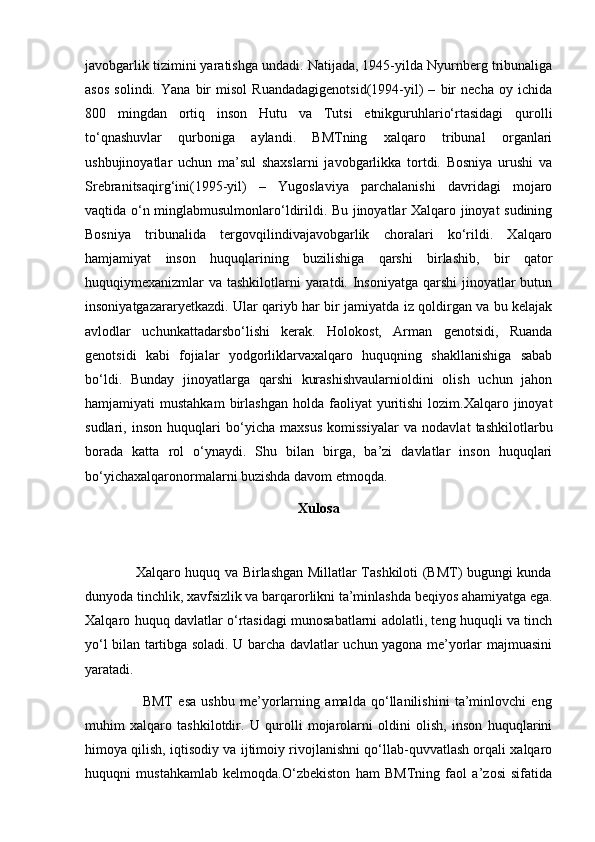 javobgarlik tizimini yaratishga undadi. Natijada, 1945-yilda Nyurnberg tribunaliga
asos   solindi.   Yana   bir   misol   Ruandadagigenotsid(1994-yil)   –   bir   necha   oy   ichida
800   mingdan   ortiq   inson   Hutu   va   Tutsi   etnikguruhlario‘rtasidagi   qurolli
to‘qnashuvlar   qurboniga   aylandi.   BMTning   xalqaro   tribunal   organlari
ushbujinoyatlar   uchun   ma’sul   shaxslarni   javobgarlikka   tortdi.   Bosniya   urushi   va
Srebranitsaqirg‘ini(1995-yil)   –   Yugoslaviya   parchalanishi   davridagi   mojaro
vaqtida o‘n minglabmusulmonlaro‘ldirildi. Bu jinoyatlar Xalqaro jinoyat sudining
Bosniya   tribunalida   tergovqilindivajavobgarlik   choralari   ko‘rildi.   Xalqaro
hamjamiyat   inson   huquqlarining   buzilishiga   qarshi   birlashib,   bir   qator
huquqiymexanizmlar va tashkilotlarni yaratdi. Insoniyatga qarshi  jinoyatlar  butun
insoniyatgazararyetkazdi. Ular qariyb har bir jamiyatda iz qoldirgan va bu kelajak
avlodlar   uchunkattadarsbo‘lishi   kerak.   Holokost,   Arman   genotsidi,   Ruanda
genotsidi   kabi   fojialar   yodgorliklarvaxalqaro   huquqning   shakllanishiga   sabab
bo‘ldi.   Bunday   jinoyatlarga   qarshi   kurashishvaularnioldini   olish   uchun   jahon
hamjamiyati   mustahkam  birlashgan   holda  faoliyat  yuritishi  lozim.Xalqaro  jinoyat
sudlari,   inson   huquqlari   bo‘yicha   maxsus   komissiyalar   va   nodavlat   tashkilotlarbu
borada   katta   rol   o‘ynaydi.   Shu   bilan   birga,   ba’zi   davlatlar   inson   huquqlari
bo‘yichaxalqaronormalarni buzishda davom etmoqda.
Xulosa
                     Xalqaro huquq va Birlashgan Millatlar Tashkiloti (BMT) bugungi kunda
dunyoda tinchlik, xavfsizlik va barqarorlikni ta’minlashda beqiyos ahamiyatga ega.
Xalqaro huquq davlatlar o‘rtasidagi munosabatlarni adolatli, teng huquqli va tinch
yo‘l bilan tartibga soladi. U barcha davlatlar uchun yagona me’yorlar majmuasini
yaratadi.
                      BMT   esa   ushbu   me’yorlarning   amalda   qo‘llanilishini   ta’minlovchi   eng
muhim   xalqaro   tashkilotdir.   U   qurolli   mojarolarni   oldini   olish,   inson   huquqlarini
himoya qilish, iqtisodiy va ijtimoiy rivojlanishni qo‘llab-quvvatlash orqali xalqaro
huquqni   mustahkamlab   kelmoqda.O‘zbekiston   ham   BMTning   faol   a’zosi   sifatida 