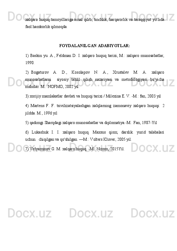 xalqaro huquq tamoyillariga amal qilib, tinchlik, barqarorlik va taraqqiyot yo‘lida
faol hamkorlik qilmoqda.
FOYDALANILGAN ADABIYOTLAR:
1)   Baskin   yu.   A.,  Feldman   D.   I.   xalqaro   huquq  tarixi,  M.:   xalqaro   munosabatlar,
1990.
2)   Bogaturov     A.     D.,     Kosolapov     N.     A.,     Xrustalev     M.     A.     xalqaro
munosabatlarni     siyosiy   tahlil   qilish   nazariyasi   va   metodologiyasi   bo'yicha
insholar. M.: NOFMO, 2002 yil.
3) xorijiy mamlakatlar davlati va huquqi tarixi / Milexina E. V. -M.: fan, 2003 yil
4)   Martens   F.   F.   tsivilizatsiyalashgan   xalqlarning   zamonaviy   xalqaro   huquqi:   2
jildda. M., 1996 yil
5) qadimgi Sharqdagi xalqaro munosabatlar va diplomatiya.-M.: Fan, 1987-Yil
6)     Lukashuk     I.     I.     xalqaro     huquq.     Maxsus     qism;     darslik.     yurid     talabalari
uchun.  chiqilgan va qo'shilgan. —M.: Volters Kluver, 2005 yil.
7) Velyaminov G. M. xalqaro huquq. -M.: Nizom, 2015Yil. 